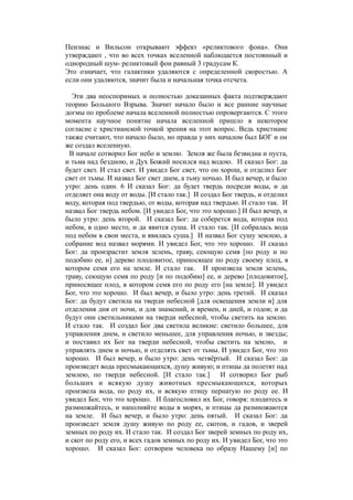 Пензиас и Вильсон открывают эффект «реликтового фона». Они
утверждают , что во всех точках вселенной наблюдается постоянный и
однородный шум- реликтовый фон равный 3 градусам К.
Это означает, что галактики удаляются с определенной скоростью. А
если они удаляются, значит была и начальная точка отсчета.
Эти два неоспоримых и полностью доказанных факта подтверждают
теорию Большого Взрыва. Значит начало было и все ранние научные
догмы по проблеме начала вселенной полностью опровергаются. С этого
момента научное понятие начала вселенной пришло в некоторое
согласие с христианской точкой зрения на этот вопрос. Ведь христиане
также считают, что начало было, но правда у них началом был БОГ и он
же создал вселенную.
В начале сотворил Бог небо и землю. Земля же была безвидна и пуста,
и тьма над бездною, и Дух Божий носился над водою. И сказал Бог: да
будет свет. И стал свет. И увидел Бог свет, что он хорош, и отделил Бог
свет от тьмы. И назвал Бог свет днем, а тьму ночью. И был вечер, и было
утро: день один. 6 И сказал Бог: да будет твердь посреди воды, и да
отделяет она воду от воды. [И стало так.] И создал Бог твердь, и отделил
воду, которая под твердью, от воды, которая над твердью. И стало так. И
назвал Бог твердь небом. [И увидел Бог, что это хорошо.] И был вечер, и
было утро: день второй. И сказал Бог: да соберется вода, которая под
небом, в одно место, и да явится суша. И стало так. [И собралась вода
под небом в свои места, и явилась суша.] И назвал Бог сушу землею, а
собрание вод назвал морями. И увидел Бог, что это хорошо. И сказал
Бог: да произрастит земля зелень, траву, сеющую семя [по роду и по
подобию ее, и] дерево плодовитое, приносящее по роду своему плод, в
котором семя его на земле. И стало так. И произвела земля зелень,
траву, сеющую семя по роду [и по подобию] ее, и дерево [плодовитое],
приносящее плод, в котором семя его по роду его [на земле]. И увидел
Бог, что это хорошо. И был вечер, и было утро: день третий. И сказал
Бог: да будут светила на тверди небесной [для освещения земли и] для
отделения дня от ночи, и для знамений, и времен, и дней, и годов; и да
будут они светильниками на тверди небесной, чтобы светить на землю.
И стало так. И создал Бог два светила великие: светило большее, для
управления днем, и светило меньшее, для управления ночью, и звезды;
и поставил их Бог на тверди небесной, чтобы светить на землю, и
управлять днем и ночью, и отделять свет от тьмы. И увидел Бог, что это
хорошо. И был вечер, и было утро: день четвёртый. И сказал Бог: да
произведет вода пресмыкающихся, душу живую; и птицы да полетят над
землею, по тверди небесной. [И стало так.] И сотворил Бог рыб
больших и всякую душу животных пресмыкающихся, которых
произвела вода, по роду их, и всякую птицу пернатую по роду ее. И
увидел Бог, что это хорошо. И благословил их Бог, говоря: плодитесь и
размножайтесь, и наполняйте воды в морях, и птицы да размножаются
на земле. И был вечер, и было утро: день пятый. И сказал Бог: да
произведет земля душу живую по роду ее, скотов, и гадов, и зверей
земных по роду их. И стало так. И создал Бог зверей земных по роду их,
и скот по роду его, и всех гадов земных по роду их. И увидел Бог, что это
хорошо. И сказал Бог: сотворим человека по образу Нашему [и] по
 