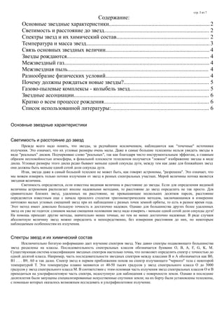 стр. 3 из 7
Содержание:
Основные звездные характеристики.......................................................................2
Светимость и расстояние до звезд.......................................................................... 2
Спектры звезд и их химический состав................................................................. 2
Температура и масса звезд.......................................................................................3
Связь основных звездных величин......................................................................... 4
Звезды рождаются.................................................................................................... 4
Межзвездный газ...................................................................................................... 4
Межзвездная пыль................................................................................................... 4
Разнообразие физических условий......................................................................... 4
Почему должны рождаться новые звезды?............................................................ 5
Газово-пылевые комплексы - колыбель звезд........................................................ 5
Звездные ассоциации............................................................................................... 6
Кратко о всем процессе рождения.......................................................................... 6
Список использованной литературы:..................................................................... 6
Основные звездные характеристики
Светимость и расстояние до звезд
Прежде всего надо понять, что звезды, за редчайшим исключением, наблюдаются как "точечные" источники
излучения. Это означает, что их угловые размеры очень малы. Даже в самые большие телескопы нельзя увидеть звезды в
виде "реальных" дисков. Подчеркиваю слово "реальных", так как благодаря чисто инструментальным эффектам, а главным
образом неспокойностью атмосферы, в фокальной плоскости телескопов получается "ложное" изображение звезды в виде
диска. Угловые размеры этого диска редко бывают меньше одной секунды дуги, между тем как даже для ближайших звезд
они должны быть меньше одной сотой доли секунды дуги.
Итак, звезда даже в самый большой телескоп не может быть, как говорят астрономы, "разрешена". Это означает, что
мы можем измерять только потоки излучения от звезд в разных спектральных участках. Мерой величины потока является
звездная величина.
Светимость определяется, если известны видимая величина и расстояние до звезды. Если для определения видимой
величины астрономия располагает вполне надежными методами, то расстояние до звезд определить не так просто. Для
сравнительно близких звезд, удаленных на расстояние, не превышающие нескольких десятков парсек, расстояние
определяется известным еще с начала прошлого столетия тригонометрическим методом, заключающимся в измерении
ничтожно малых угловых смещений звезд при их наблюдении с разных точек земной орбиты, то есть в разное время года.
Этот метод имеет довольно большую точность и достаточно надежен. Однако для большинства других более удаленных
звезд он уже не годится: слишком малые смещения положения звезд надо измерять - меньше одной сотой доли секунды дуги!
На помощь приходят другие методы, значительно менее точные, но тем не менее достаточно надежные. В ряде случаев
абсолютную величину звезд можно определить и непосредственно, без измерения расстояния до них, по некоторым
наблюдаемым особенностям их излучения.
Спектры звезд и их химический состав
Исключительно богатую информацию дает изучение спектров звезд. Уже давно спектры подавляющего большинства
звезд разделены на классы. Последовательность спектральных классов обозначается буквами O, B, A, F, G, K, M.
Существующая система классификации звездных спектров настолько точна, что позволяет определить спектр с точностью до
одной десятой класса. Например, часть последовательности звездных спектров между классами B и А обозначается как В0,
В1 . . . В9, А0 и так далее. Спектр звезд в первом приближении похож на спектр излучающего "черного" тела с некоторой
температурой Т. Эти температуры плавно меняются от 40-50 тысяч градусов у звезд спектрального класса О до 3000
градусов у звезд спектрального класса М. В соответствии с этим основная часть излучения звезд спектральных классов О и В
приходиться на ультрафиолетовую часть спектра, недоступную для наблюдения с поверхности земли. Однако в последние
десятилетия были запущены специализированные искусственные спутники земли; на их борту были установлены телескопы,
с помощью которых оказалось возможным исследовать и ультрафиолетовое излучение.
 