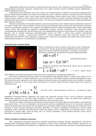 Стр. 4 из 7
Характерной особенностью звездных спектров является еще наличие у них огромного количества линий поглощения,
принадлежащих различным элементам. Тонкий анализ этих линий позволил получить особенно ценную информацию о
природе наружных слоев звезд.
Химический состав наружных слоев звезд, откуда к нам "непосредственно" приходит их излучение, характеризуется
полным преобладанием водорода. На втором месте находится гелий, а обилие остальных элементов достаточно невелико.
Приблизительно га каждые десять тысяч атомов одорода приходиться тысячи атомов гелия, около 10 атомов кислорода,
немного меньше углерода и азота и всего лишь один атом железа. Обилие остальных элементов совершенно ничтожно. Без
преувеличения можно сказать, что наружные слои звезд - это гигантские водородно-гелиевые плазмы с небольшой примесью
более тяжелых элементов.
Хорошим индикатором температуры наружных слоев звезды является ее цвет. Горячие звезды спектральных классов О
и В имеют голубой цвет; звезды, сходные с нашим Солнцем (спектральный класс которого G2), представляются желтыми,
звезды же спектральных классов К и М - красные. В астрофизике имеется тщательно разработанная и вполне объективная
система цветов. Она основана на сравнении наблюдаемых звездных величин, полученных через различные строго
эталонированные светофильтры. Количественно цвет звезд характеризуется разностью двух величин, полученных через два
фильтра, один из которых пропускает преимущественно синие лучи ("В"), а другой имеет кривую спектральной
чувствительности, сходную с человеческим глазом("V"). Техника измерений цвета звезд настолько высока, что по
измеренному значению B-V можно определить спектр звезды с точностью до подкласса. Для слабых звезд анализ цветов -
единственная возможность их спектральной классификации.
Температура и масса звезд
Знание спектрального класса или цвета звезды сразу же дает температуру
ее поверхности. Так как звезды излучают приблизительно как абсолютно
черные тела соответствующей температуры, то мощность, излученная
единицей их поверхности, определяется из закона Стефана Больцмана:
 

B T
где


4
= 5,6 10-5
- постоянная Больцмана
Мощность излучения всей поверхности звезды, или ее светимость,
очевидно будет равна
L R T 4 2 4
  ( * ), где R - радиус звезды.
Таким образом, для определения радиуса звезды надо знать ее светимость и температуру поверхности.
Нам остается определить еще одну, едва ли не самую важную характеристику звезды - ее массу. Надо сказать, что это
сделать не так то просто. А главное существует не так уж много звезд, для которых имеются надежные определения их масс.
Последние легче всего определить, если звезды образуют двойную систему, для которой большая полуось орбиты а и период
обращения Р известны. В этом случае массы определяются из третьего закона Кеплера, который может быть записан в
следующем виде:
а
М М
G3
2
1 2 4р ( )


, здесь М1 и М2 - массы компонент системы, G - постоянная в законе
всемирного тяготения Ньютона. Уравнение дает сумму масс компонент системы. Если к тому же известно отношение
орбитальных скоростей, то их массы можно определить отдельно. К сожаления, только для сравнительно небольшого
количества двойных систем можно таким образом определить массу каждой из звезд.
В сущности говоря, астрономия не располагала и не располагает в настоящее время методом прямого и независимого
определения массы (то есть не входящей в состав кратных систем) изолированной звезды. И это достаточно серьезный
недостаток нашей науки о Вселенной. Если бы такой метод существовал, прогресс наших знаний был бы значительно более
быстрым. В такой ситуации астрономы молчаливо принимаю, что звезды с одинаковой светимостью и цветом имеют
одинаковые массы. Последние же определяются только для двойных систем. Утверждение, что одиночная звезда с той же
светимостью и цветом имеет такую же массу, как и ее "сестра", входящая в состав двойной системы, всегда следует
принимать с некоторой осторожностью.
Связь основных звездных величин
Итак, современная астрономия располагает методами определения основных звездных характеристик: светимости,
поверхностной температуры (цвета), радиуса, химического состава и массы. Возникает важный вопрос: являются ли эти
характеристики независимыми? Оказывается, нет. Прежде всего имеется функциональная зависимость, связывающая радиус
 