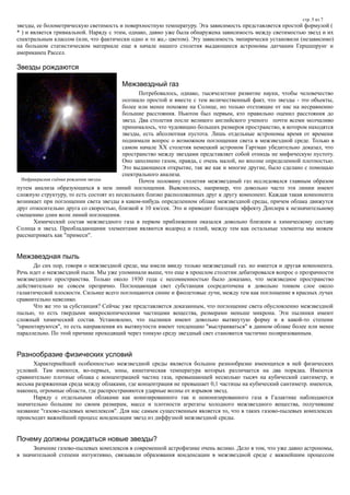 стр. 5 из 7
звезды, ее болометрическую светимость и поверхностную температуру. Эта зависимость представляется простой формулой (
* ) и является тривиальной. Наряду с этим, однако, давно уже была обнаружена зависимость между светимостью звезд и их
спектральным классом (или, что фактически одно и то же,- цветом). Эту зависимость эмпирически установили (независимо)
на большом статистическом материале еще в начале нашего столетия выдающиеся астрономы датчанин Герцшпрунг и
американец Рассел.
Звезды рождаются
Межзвездный газ
Потребовалось, однако, тысячелетнее развитие науки, чтобы человечество
осознало простой и вместе с тем величественный факт, что звезды - это объекты,
более или менее похожие на Солнце, но только отстоящие от нас на несравненно
большие расстояния. Ньютон был первым, кто правильно оценил расстояния до
звезд. Два столетия после великого английского ученого почти всеми молчаливо
принималось, что чудовищно больших размеров пространство, в котором находятся
звезды, есть абсолютная пустота. Лишь отдельные астрономы время от времени
поднимали вопрос о возможном поглощении света в межзвездной среде. Только в
самом начале XX столетия немецкий астроном Гартман убедительно доказал, что
пространство между звездами представляет собой отнюдь не мифическую пустоту.
Оно заполнено газом, правда, с очень малой, но вполне определенной плотностью.
Это выдающиеся открытие, так же как и многие другие, было сделано с помощью
спектрального анализа.
Почти половину столетия межзвездный газ исследовался главным образом
путем анализа образующихся в нем линий поглощения. Выяснилось, например, что довольно часто эти линии имеют
сложную структуру, то есть состоят из нескольких близко расположенных друг к другу компонент. Каждая такая компонента
возникает при поглощении света звезды в каком-нибудь определенном облаке межзвездной среды, причем облака движутся
друг относительно друга со скоростью, близкой к 10 км/сек. Это и приводит благодаря эффекту Доплера к незначительному
смещению длин волн линий поглощения.
Химический состав межзвездного газа в первом приближении оказался довольно близким к химическому составу
Солнца и звезд. Преобладающими элементами являются водород и гелий, между тем как остальные элементы мы можем
рассматривать как "примеси".
Межзвездная пыль
До сих пор, говоря о межзвездной среде, мы имели ввиду только межзвездный газ. но имеется и другая компонента.
Речь идет о межзвездной пыли. Мы уже упоминали выше, что еще в прошлом столетии дебатировался вопрос о прозрачности
межзвездного пространства. Только около 1930 года с несомненностью было доказано, что межзведное пространство
действительно не совсем прозрачно. Поглощающая свет субстанция сосредоточена в довольно тонком слое около
галактической плоскости. Сильнее всего поглощаются синие и фиолетовые лучи, между тем как поглощение в красных лучах
сравнительно невелико.
Что же это за субстанция? Сейчас уже представляется доказанным, что поглощение света обусловленно межзвездной
пылью, то есть твердыми микроскопическими частицами вещества, размерами меньше микрона. Эти пылинки имеют
сложный химический состав. Установлено, что пылинки имеют довольно вытянутую форму и в какой-то степени
"ориентируются", то есть направления их вытянутости имеют тенденцию "выстраиваться" в данном облаке более или менее
параллельно. По этой причине проходящий через тонкую среду звездный свет становится частично поляризованным.
Разнообразие физических условий
Характернейшей особенностью межзвездной среды является большое разнообразие имеющихся в ней физических
условий. Там имеются, во-первых, зоны, кинетическая температура которых различается на два порядка. Имеются
сравнительно плотные облака с концентрацией частиц газа, превышающей несколько тысяч на кубический сантиметр, и
весьма разряженная среда между облаками, где концентрация не превышает 0,1 частицы на кубический сантиметр. имеются,
наконец, огромные области, где распространяются ударные волны от взрывов звезд.
Наряду с отдельными облаками как ионизированного так и неионизированного газа в Галактике наблюдаются
значительно большие по своим размерам, массе и плотности агрегаты холодного межзвездного вещества, получившие
название "газово-пылевых комплексов". Для нас самым существенным является то, что в таких газово-пылевых комплексах
происходит важнейший процесс конденсации звезд из диффузной межзвездной среды.
Почему должны рождаться новые звезды?
Значение газово-пылевых комплексов в современной астрофизике очень велико. Дело в том, что уже давно астрономы,
в значительной степени интуитивно, связывали образования конденсации в межзвездной среде с важнейшим процессом
Инфракрасная съёмка рождения звезды
 