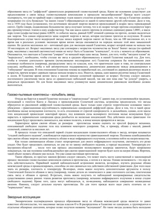 Стр. 6 из 7
образования звезд из "диффузной" сравнительно разряженной газово-пылевой среды. Какие же основания существуют для
предположения о связи между газово-пылевыми комплексами и процессом звездообразоания? Прежде всего следует
подчеркнуть, что уже по крайней мере с сороковых годов нашего столетия астрономам ясно, что звезды в Галактике должны
непрерывно (то есть буквально "на наших глазах") образовываться из какой-то качественно другой субстанции. Дело в том,
что к 1939 году было установлено, что источником звездной энергии является происходящий в недрах звезд термоядерный
синтез. Грубо говоря, подавляющие большинство звезд излучают потому, что в их недрах четыре протона соединяются через
ряд промежуточных этапов в одну альфа-частицу. Так как масса одного протона (в атомных единицах) равна 1,0081, а масса
ядра гелия (альфа-частицы) равна 4,0039, то избыток массы, равный 0,007 атомной единицы на протон, должен выделиться
как энергия. Тем самым определяется запас ядерной энергии в звезде, которая постоянно тратится на излучение. В самом
благоприятном случае чисто водородной звезды запаса ядерной энергии хватит не более, чем на 100 миллионов лет, в то
время как в реальных условиях эволюции время жизни звезды оказывается на порядок меньше этой явно завышенной
оценки. Но десяток миллионов лет - ничтожный срок для эволюции нашей Галактики, возраст которой никак не меньше чем
10 миллиардов лет. Возраст массивных звезд уже соизмерим с возрастом человечества на Земле! Значит звезды (по крайней
мере, массивные с высокой светимостью) никак не могут быть в Галактике "изначально", то есть с момента ее образования.
Оказывается, что ежегодно в Галактике "умирает" по меньшей мере одна звезда. Значит, для того, чтобы "звездное племя" не
"выродилось", необходимо, чтобы столько же звезд в среднем образовывалось в нашей Галактике каждый год. Для того,
чтобы в течении длительного времени (исчисляемыми миллиардами лет) Галактика сохраняла бы неизменными свои
основные особенности (например, распределение звезд по классам, или, что практически одно и тоже, по спектральным
классам), необходимо, чтобы в ней автоматически поддерживалось динамическое равновесие между рождающимися и
"гибнущими" звездами. В этом отношении Галактика похожа на первобытный лес, состоящий из деревьев различных видов и
возрастов, причем возраст деревьев гораздо меньше возраста леса. Имеется, правда, одно важное различие между Галактикой
и лесом. В Галактике время жизни звезд с массой меньше солнечной превышает ее возраст. Поэтому следует ожидать
постепенного увеличения числа звезд со сравнительно небольшой массой, так как они пока еще "не успели" умереть, а
рождаться продолжают. Но для более массивных звезд упомянутое выше динамическое равновесие неизбежно должно
выполняться.
Газово-пылевые комплексы - колыбель звезд
Откуда же берутся в нашей Галактике молодые и "сверхмолодые" звезды? С давних пор, по установившейся традиции,
восходящей к гипотезе Канта и Лапласа о происхождении Солнечной системы, астрономы предполагали, что звезды
образуются из рассеянной диффузной газово-пылевой среды. Было только одно строгое теоретическое основание такого
убеждения - гравитационная неустойчивость первоначально однородной диффузной среды. Дело в том, что в такой среде
неизбежны малые возмущения плотности, то есть отклонения от строгой однородности. в дальнейшем, однако, если массы
этих конденсаций превосходят некоторый предел, под влиянием силы всемирного тяготения малые возмущения будут
нарастать и первоначально однородная среда разобьется на несколько конденсаций. Под действием силы гравитации эти
конденсации будут продолжать сжиматься и, как можно полагать, в конце концов превратятся в звезды.
Характерное время сжатия облака до размеров протозвезды можно оценить по простой формуле механики,
описывающей свободное падение тела под влиянием некоторого ускорения. Так, к примеру, облако с массой, равной
солнечной, сожмется за миллион лет.
В процессе только что описанной первой стадии конденсации газово-пылевого облака в звезду, которая называется
"стадией свободного падения", освобождается определенное количество гравитационной энергии. Половина освободившейся
при сжатии облака энергии должна покинуть облако в виде инфракрасного излучения, а половина пойти на нагрев вещества.
Как только сжимающееся облако станет непрозрачным для своего инфракрасного излучения, светимость его резко
упадет. Оно будет продолжать сжиматься, но уже не по закону свободного падения, а гораздо медленнее. Температура его
внутренних областей , после того как процесс диссоциации молекулярного водорода закончится, будет непременно
повышаться, так как половина освобождающейся при сжатии гравитационной энергии будет идти на нагрев облака. Впрочем,
такой объект назвать облаком уже нельзя. Это уже самая настоящая протозвезда.
Таким образом, из простых законов физики следует ожидать, что может иметь место единственный и закономерный
процесс эволюции газово-пылевых комплексов сначала в протозвезды, а потом и в звезды. Однако возможность - это еще не
есть действительность. Первейшей задачей наблюдательной астрономии является, во-первых, изучить реальные облака
межзвездной среды и проанализировать, способны ли они сжиматься под действием собственной гравитации. Для этого надо
знать их размеры, плотность и температуру. Во-вторых, очень важно получить дополнительные аргументы в пользу
"генетической близости облаков и звезд (например, тонкие детали их химического и даже изотопного состава, генетическая
связь звезд и облаков и прочее). В-третьих, очень важно получить из наблюдений неопровержимые свидетельства
существования самых ранних этапов развития протозвезд (например, вспышки инфракрасного излучения в конце стадии
свободного падения). Кроме того, здесь могут наблюдаться, и, по-видимому, наблюдаются совершенно неожиданные
явления. Наконец, следует детально изучать протозвезды. Но для этого прежде всего надо уметь отличать их от
"нормальных" звезд.
Звездные ассоциации
Эмпирическим подтверждением процесса образования звезд из облаков межзвездной среды является то давно
известное обстоятельство, что массивные звезды классов О и В распределены в Галактике не однородно, а группируются в
отдельные обширные скопления, которые позже получили название "ассоциации". Но такие звезды должны быть молодыми
 