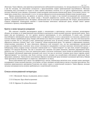 стр. 7 из 7
объектами. Таким образом, сама практика астрономических наблюдений подсказывала, что звезды рождаются не поодиночке,
а как бы гнездами, что качественно согласуется с представлениями теории гравитационной неустойчивости. Молодые
ассоциации звезд (состоящие не только из одних горячих массивных гигантов, но и из других примечательных, заведомо
молодых объектов) тесно связаны с большими газово-пылевыми комплексами межзвездной среды. Естественно считать, что
такая связь должна быть генетической, то есть эти звезды образуются путем конденсации облаков газово-пылевой среды.
Процесс рождения звезд, как правило, не заметен, потому что скрыт от нас пеленой поглощающей свет космической
пыли. Только радиоастромония, как можно теперь с большой уверенностью считать, внесла радикальное изменение в
проблему изучения рождения звезд. Во-первых, межзвездная пыль не поглощает радиоволны. Во- вторых, радиоастрономия
открыла совершенно неожиданные явления в газово-пылевых комплексах межзвездой среды, которые имеют прямое
отношение к процессу звездообразования.
Кратко о всем процессе рождения
Мы довольно подробно рассматривали вопрос о конденсации в протозвезды плотных холодных молекулярных
облаков, на которые из-за гравитационной неустойчивости распадается газово-пылевой комплекс межзвездной среды. Здесь
важно еще раз подчеркнуть, что этот процесс является закономерным, то есть неизбежным. В самом деле, тепловая
неустойчивость межзвездной среды неизбежно ведет к ее фрагментации, то есть к разделению на отдельные, сравнительно
плотные облака и межоблачную среду. Однако собственная сила тяжести не может сжать облака - для этого они недостаточно
плотны и велики. Но тут "вступает в игру" межзвездное магнитное поле. В системе силовых линий этого поля неизбежно
образуются довольно глубокие "ямы", куда "стекаются" облака межзвездной среды. Это приводит к образованию огромных
газово-пылевых комплексов. В таких комплексах образуется слой холодного газа, так как ионизирующее межзвездный
углерод ультрафиолетовое излучение звезд сильно поглощается находящейся в плотном комплексе космической пылью, а
нейтральные атомы углерода сильно охлаждают межзвездный газ и "термостатируют" его при очень низкой температуре -
порядка 5-10 градусов Кельвина. Так как в холодном слое давление газа равно внешнему давлению окружающего более
нагретого газа, то плотность в этом слое значительно выше и достигает нескольких тысяч атомов на кубический сантиметр.
Под влиянием собственной гравитации холодный слой, после того как он достигнет толщины около одного парсека, начнет
"фрагментировать" на отдельные, еще более плотные сгустки, которые под воздействием собственной гравитации будут
продолжать сжиматься. Таким вполне естественным образом в межзвездной среде возникают ассоциации протозвезд. Каждая
такая протозвезда эволюционирует со скоростью, зависящей от ее массы.
Когда существенная часть массы газа превратиться в звезды, межзвездное магнитное поле, которое своим давлением
поддерживало газово-пылевой комплекс, естественно, не будет оказывать воздействия на звезды и молодые протозвезды. Под
влиянием гравитационного притяжения Галактики они начнут падать к галактической плоскости. Таким образом, молодые
звездные ассоциации всегда должны приближаться к галактической плоскости.
Список использованной литературы:
1. И. С. Шкловский. Звезды: их рождение, жизнь и смерть
2. П. И. Бакулин. Курс общей астрономии
3. Ю. Н. Ефремов. В глубины Вселенной
 