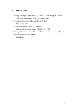 VI. Literature used
1. “Money, banking and the economy” T. Mayer, J.S. Duesenberry, R.Z. Aliber
W.W. Norton & company New York, London 1981
2. “Principles of international finance” Daniel R. Kane
Croom Helm 1988
3. “Money and banking” David R. Kamerschen
College Division South-western Publishing Co. 1992
4. “Money and capital markets: the financial system in a increasingly global econ-
omy” fifth edition Peter S. Rose
IRWIN 1994
16
 