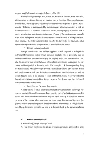 to pay a specified sum of money to the bearer of the bill.
We may distinguish sight bills, which are payable on demand, from time bills,
which mature at a future date and are payable only at that time. There are also docu-
mentary hills, which typically accompany the international shipment of goods. A doc-
umentary bill must be accompanied by shipping papers allowing importers to pick up
their merchandise. In contrast, a clean hill has no accompanying documents and is
simply an order to a bank to pay a certain sum of money. The most common example
arises when an importer requests its bank to send a letter of credit to an exporter in an-
other country. The letter authorizes the exporter to draw bills for payment, either
against the importer's bank or against one of its correspondent banks.
 Foreign Currency and Coin
Foreign currency and coin itself (as opposed to bank deposits) is an important
instrument for payment in the foreign exchange markets. This is especially true for
tourists who require pocket money to pay for lodging, meals, and transportation. Usu-
ally this money winds up in the hands of merchants accepting it in payment for pur-
chases and is deposited in domestic banks. For example, U.S. banks operating along
the Canadian and Mexican borders receive a substantial volume of Canadian dollars
and Mexican pesos each day. These funds normally are routed through the banking
system back to banks in the country of issue, and the U.S. banks receive credit in the
form of a deposit denominated in a foreign currency. This deposit may then be loaned
to a customer or to another bank.
 Other Foreign Exchange Instruments
A wide variety of other financial instruments are denominated in foreign cur-
rencies, most of this small in amount. For example, traveler's checks denominated in
dollars and other convertible currencies may be spent directly or converted into the
currency of the country where purchases are being made. International investors fre-
quently receive interest coupons or dividend warrants denominated in foreign curren-
cies. These documents normally are sold to a domestic bank at the current exchange
rate.
III. Foreign exchange rates
1. Determining foreign exchange rates
As I’ve already mentioned the prices of foreign currencies expressed in terms
6
 
