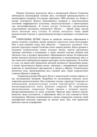 Помимо большого количества звёзд в центральной области Галактики
наблюдается околоядерный газовый диск, состоящий преимущественно из
молекулярного водорода. Его радиус превышает 1000 световых лет. Ближе к
центру отмечаются области ионизованного водорода и многочисленные
источники инфракрасного излучения, свидетельствующие о происходящем
там звездообразовании. В самом центре Галактики предполагается
существование массивного компактного объекта — чёрной дыры массой
около миллиона масс Солнца. В центре находится также яркий
радиоисточник Стрелец А, происхождение которого связывают с активностью
ядра.
СПИРАЛЬНЫЕ ВЕТВИ. Одним из наиболее заметных образований в
дисках галактик, подобных нашей, являются спиральные ветви (или рукава).
Они и дали название этому типу объектов — спиральные галактики. Спи-
ральная структура в нашей Галактике очень хорошо развита. Вдоль рукавов в
основном сосредоточены самые молодые звёзды, многие рассеянные
звёздные скопления и ассоциации, а также цепочки плотных облаков меж
звёздного газа, в которых продолжают образовываться звёзды. В спиральных
ветвях находится большое количество переменных и вспыхивающих звёзд, в
них чаще всего наблюдаются взрывы некоторых типов сверхновых. В отличие
от гало, где какие-либо проявления звёздной активности чрезвычайно редки,
в ветвях продолжается бурная жизнь, связанная с непрерывным переходом
вещества из межзвёздного пространства в звёзды и обратно. Галактическое
магнитное поле, пронизывающее весь газовый диск, также сосредоточено
главным образом в спиралях.
Спиральные рукава Млечного Пути в значительной степени скрыты от
нас поглощающей материей. Подробное их исследование началось после
появления радиотелескопов. Они позволили изучать структуру Галактики по
наблюдениям радиоизлучения атомов межзвёздного водорода,
концентрирующегося вдоль Длинных спиралей. По современным
представлениям, спиральные Рукава связаны с волнами сжатия,
распространяющимися по диску галактики. Проходя через области сжатия,
вещество диска уплотняется, а образование звёзд из газа становится более
интенсивным. Причины возникновения в дисках спиральных галактик такой
своеобразной волновой структуры не вполне ясны. Над этой проблемой
работают многие астрофизики.
 