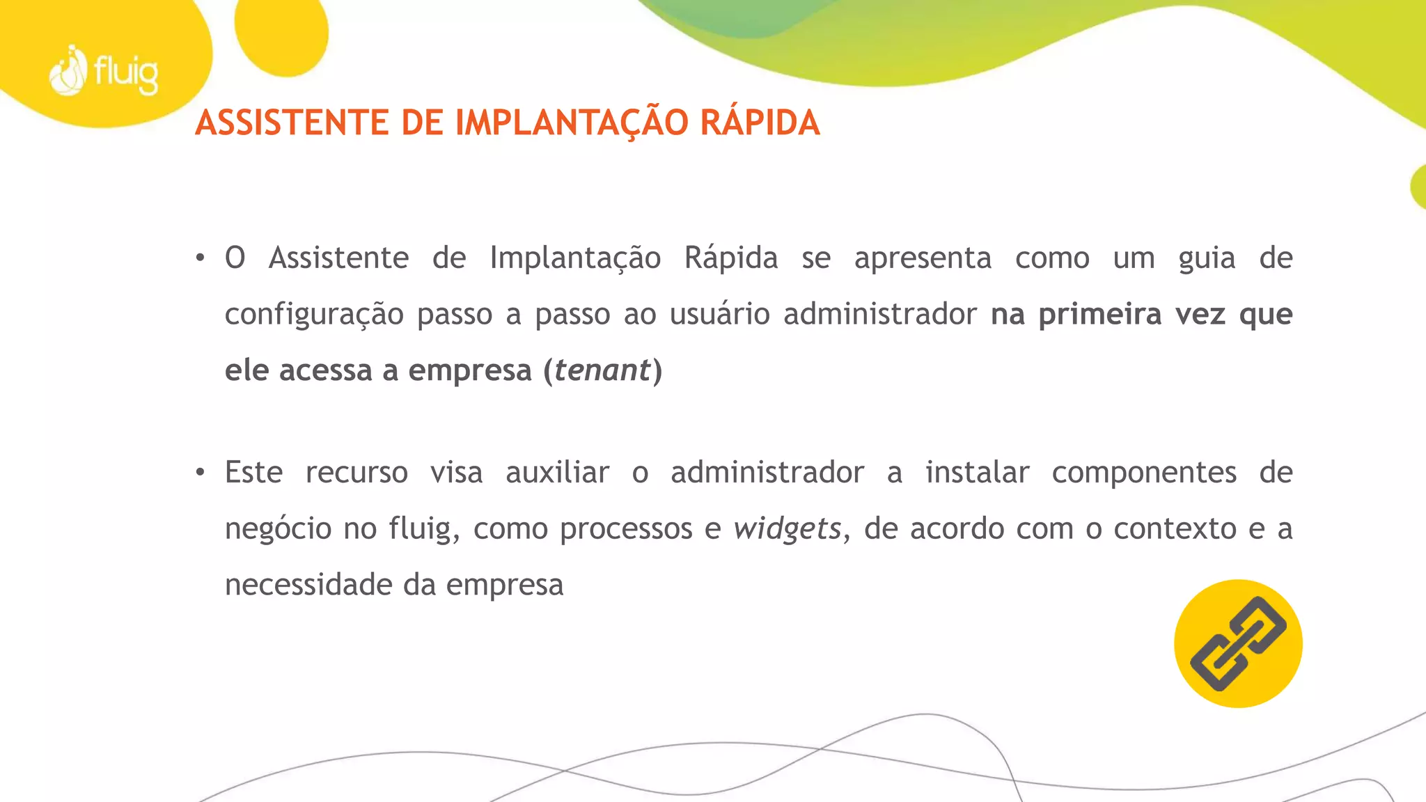 ASSISTENTE DE IMPLANTAÇÃO RÁPIDA
• O Assistente de Implantação Rápida se apresenta como um guia de
configuração passo a passo ao usuário administrador na primeira vez que
ele acessa a empresa (tenant)
• Este recurso visa auxiliar o administrador a instalar componentes de
negócio no fluig, como processos e widgets, de acordo com o contexto e a
necessidade da empresa
 