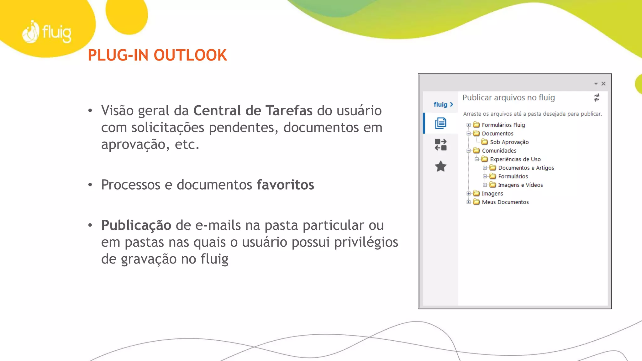 PLUG-IN OUTLOOK
• Visão geral da Central de Tarefas do usuário
com solicitações pendentes, documentos em
aprovação, etc.
• Processos e documentos favoritos
• Publicação de e-mails na pasta particular ou
em pastas nas quais o usuário possui privilégios
de gravação no fluig
 