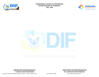 TRANSPARENCIA Y ACCESO A LA INFORMACIÓN
SISTEMA MUNICIPAL DIF TOCHIMILCO
2014 - 2018
Dirección: Calle: Ignacio Zaragoza S/N, Barrio: Calvario, C.P. 74330, Tochimilco, Pue. Tel: (01 244) 44 10629. e-mail: diftochimilco@hotmail.com
__________________________________
PRESIDENTA DEL SISTEMA MUNICIPAL DIF
C. MARÍA DEL ROCIO PÉREZ ARENAS
_____________________________________
DIRECTOR GRAL. DEL SISTEMA MUNICIPAL DIF
ING. JOSÉ ALBERTO REYES MORANCHEL
 