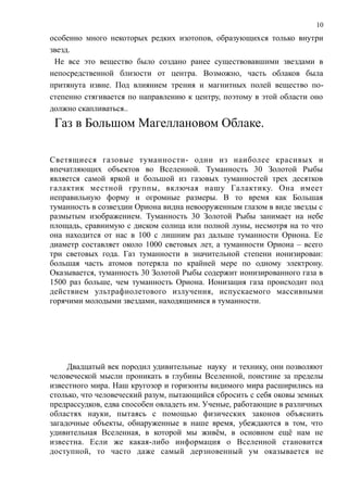 особенно много некоторых редких изотопов, образующихся только внутри
звезд.
Не все это вещество было создано ранее существовавшими звездами в
непосредственной близости от центра. Возможно, часть облаков была
притянута извне. Под влиянием трения и магнитных полей вещество по-
степенно стягивается по направлению к центру, поэтому в этой области оно
должно скапливаться..
Газ в Большом Магеллановом Облаке.
Светящиеся газовые туманности- одни из наиболее красивых и
впечатляющих объектов во Вселенной. Туманность 30 Золотой Рыбы
является самой яркой и большой из газовых туманностей трех десятков
галактик местной группы, включая нашу Галактику. Она имеет
неправильную форму и огромные размеры. В то время как Большая
туманность в созвездии Ориона видна невооруженным глазом в виде звезды с
размытым изображением. Туманность 30 Золотой Рыбы занимает на небе
площадь, сравнимую с диском солнца или полной луны, несмотря на то что
она находится от нас в 100 с лишним раз дальше туманности Ориона. Ее
диаметр составляет около 1000 световых лет, а туманности Ориона – всего
три световых года. Газ туманности в значительной степени ионизирован:
большая часть атомов потеряла по крайней мере по одному электрону.
Оказывается, туманность 30 Золотой Рыбы содержит ионизированного газа в
1500 раз больше, чем туманность Ориона. Ионизация газа происходит под
действием ультрафиолетового излучения, испускаемого массивными
горячими молодыми звездами, находящимися в туманности.
Двадцатый век породил удивительные науку и технику, они позволяют
человеческой мысли проникать в глубины Вселенной, поистине за пределы
известного мира. Наш кругозор и горизонты видимого мира расширились на
столько, что человеческий разум, пытающийся сбросить с себя оковы земных
предрассудков, едва способен овладеть им. Ученые, работающие в различных
областях науки, пытаясь с помощью физических законов объяснить
загадочные объекты, обнаруженные в наше время, убеждаются в том, что
удивительная Вселенная, в которой мы живём, в основном ещё нам не
известна. Если же какая-либо информация о Вселенной становится
доступной, то часто даже самый дерзновенный ум оказывается не
10
 