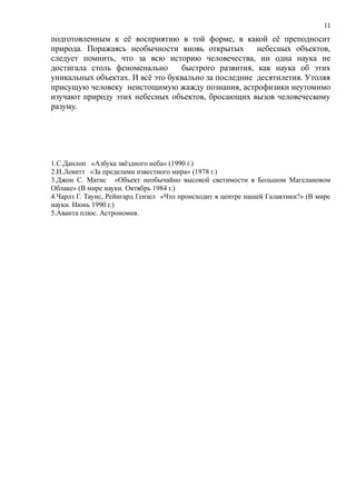 подготовленным к её восприятию в той форме, в какой её преподносит
природа. Поражаясь необычности вновь открытых небесных объектов,
следует помнить, что за всю историю человечества, ни одна наука не
достигала столь феноменально быстрого развития, как наука об этих
уникальных объектах. И всё это буквально за последние десятилетия. Утоляя
присущую человеку неистощимую жажду познания, астрофизики неутомимо
изучают природу этих небесных объектов, бросающих вызов человеческому
разуму.
1.С.Данлоп «Азбука звёздного неба» (1990 г.)
2.И.Левитт «За пределами известного мира» (1978 г.)
3.Джон С. Матис «Объект необычайно высокой светимости в Большом Магелановом
Облаке» (В мире науки. Октябрь 1984 г.)
4.Чарлз Г. Таунс, Рейнгард Гензел «Что происходит в центре нашей Галактики?» (В мире
науки. Июнь 1990 г.)
5.Аванта плюс. Астрономия.
11
 
