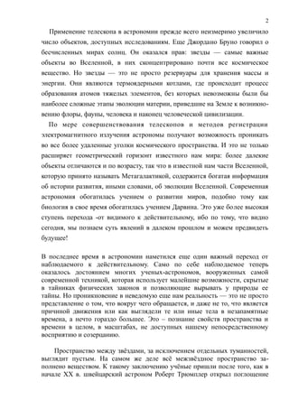Применение телескопа в астрономии прежде всего неизмеримо увеличило
число объектов, доступных исследованиям. Еще Джордано Бруно говорил о
бесчисленных мирах солнц. Он оказался прав: звезды — самые важные
объекты во Вселенной, в них сконцентрировано почти все космическое
вещество. Но звезды — это не просто резервуары для хранения массы и
энергии. Они являются термоядерными котлами, где происходит процесс
образования атомов тяжелых элементов, без которых невозможны были бы
наиболее сложные этапы эволюции материи, приведшие на Земле к возникно-
вению флоры, фауны, человека и наконец человеческой цивилизации.
По мере совершенствования телескопов и методов регистрации
электромагнитного излучения астрономы получают возможность проникать
во все более удаленные уголки космического пространства. И это не только
расширяет геометрический горизонт известного нам мира: более далекие
объекты отличаются и по возрасту, так что в известной нам части Вселенной,
которую принято называть Метагалактикой, содержится богатая информация
об истории развития, иными словами, об эволюции Вселенной. Современная
астрономия обогатилась учением о развитии миров, подобно тому как
биология в свое время обогатилась учением Дарвина. Это уже более высокая
ступень перехода -от видимого к действительному, ибо по тому, что видно
сегодня, мы познаем суть явлений в далеком прошлом и можем предвидеть
будущее!
В последнее время в астрономии наметился еще один важный переход от
наблюдаемого к действительному. Само по себе наблюдаемое теперь
оказалось достоянием многих ученых-астрономов, вооруженных самой
современной техникой, которая использует малейшие возможности, скрытые
в тайниках физических законов и позволяющие вырывать у природы ее
тайны. Но проникновение в неведомую еще нам реальность — это не просто
представление о том, что вокруг чего обращается, и даже не то, что является
причиной движения или как выглядели те или иные тела в незапамятные
времена, а нечто гораздо большее. Это – познание свойств пространства и
времени в целом, в масштабах, не доступных нашему непосредственному
восприятию и созерцанию.
Пространство между звёздами, за исключением отдельных туманностей,
выглядит пустым. На самом же деле всё межзвёздное пространство за-
полнено веществом. К такому заключению учёные пришли после того, как в
начале XX в. швейцарский астроном Роберт Трюмплер открыл поглощение
2
 