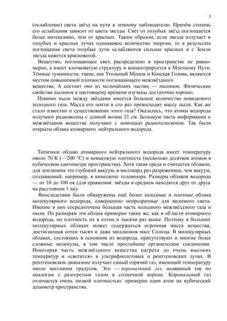 (ослабление) света звёзд на пути к земному наблюдателю. Причём степень
его ослабления зависит от цвета звезды. Свет от голубых звёзд поглощается
более интенсивно, чем от красных. Таким образом, если звезда излучает в
голубых и красных лучах одинаковое количество энергии, то в результате
поглощения света голубые лучи ослабляются сильнее красных и с Земли
звезда кажется красноватой.
Вещество, поглощающее свет, распределено в пространстве не равно-
мерно, а имеет клочковатую структуру и концентрируется к Млечному Пути.
Тёмные туманности, такие, как Угольный Мешок и Конская Голова, являются
местом повышенной плотности поглощающего межзвёздного
вещества. А состоит оно из мельчайших частиц — пылинок. Физические
свойства пылинок к настоящему времени изучены достаточно хорошо.
Помимо пыли между звёздами имеется большое количество невидимого
холодного газа. Масса его почти в сто раз превосходит массу пыли. Как же
стало известно о существовании этого газа? Оказалось, что атомы водорода
излучают радиоволны с длиной волны 21 см. Большую часть информации о
межзвёздном веществе получают с помощью радиотелескопов. Так были
открыты облака атомарного нейтрального водорода.
Типичное облако атомарного нейтрального водорода имеет температуру
около 70 К (—200 °С) и невысокую плотность (несколько десятков атомов в
кубическом сантиметре пространства). Хотя такая среда и считается облаком,
для землянина это глубокий вакуум, в миллиард раз разреженнее, чем вакуум,
создаваемый, например, в кинескопе телевизора. Размеры облаков водорода
— от 10 до 100 пк (для сравнения: звёзды в среднем находятся друг от друга
на расстоянии 1 пк).
Впоследствии были обнаружены ещё более холодные и плотные облака
молекулярного водорода, совершенно непрозрачные для видимого света.
Именно в них сосредоточена большая часть холодного межзвёздного газа и
пыли. По размерам эти облака примерно такие же, как и области атомарного
водорода, но плотность их в сотни и тысячи раз выше. Поэтому в больших
молекулярных облаках может содержаться огромная масса вещества,
достигающая сотен тысяч и даже миллионов масс Солнца. В молекулярных
облаках, состоящих в основном из водорода, присутствуют и многие более
сложные молекулы, в том числе простейшие органические соединения.
Некоторая часть межзвёздного вещества нагрета до очень высоких
температур и «светится» в ультрафиолетовых и рентгеновских лучах. В
рентгеновском диапазоне излучает самый горячий газ, имеющий температуру
около миллиона градусов. Это — короналъный газ, названный так по
аналогии с разогретым газом в солнечной короне. Корональный газ
отличается очень низкой плотностью: примерно один атом на кубический
дециметр пространства.
3
 