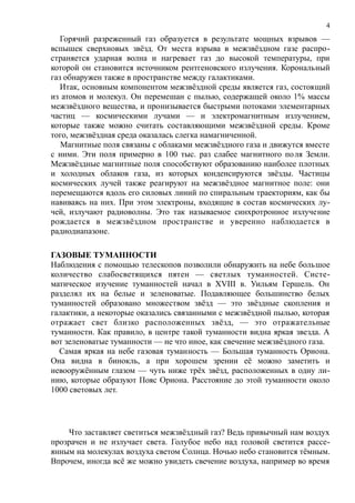 Горячий разреженный газ образуется в результате мощных взрывов —
вспышек сверхновых звёзд. От места взрыва в межзвёздном газе распро-
страняется ударная волна и нагревает газ до высокой температуры, при
которой он становится источником рентгеновского излучения. Корональный
газ обнаружен также в пространстве между галактиками.
Итак, основным компонентом межзвёздной среды является газ, состоящий
из атомов и молекул. Он перемешан с пылью, содержащей около 1% массы
межзвёздного вещества, и пронизывается быстрыми потоками элементарных
частиц — космическими лучами — и электромагнитным излучением,
которые также можно считать составляющими межзвёздной среды. Кроме
того, межзвёздная среда оказалась слегка намагниченной.
Магнитные поля связаны с облаками межзвёздного газа и движутся вместе
с ними. Эти поля примерно в 100 тыс. раз слабее магнитного поля Земли.
Межзвёздные магнитные поля способствуют образованию наиболее плотных
и холодных облаков газа, из которых конденсируются звёзды. Частицы
космических лучей также реагируют на межзвёздное магнитное поле: они
перемещаются вдоль его силовых линий по спиральным траекториям, как бы
навиваясь на них. При этом электроны, входящие в состав космических лу-
чей, излучают радиоволны. Это так называемое синхротронное излучение
рождается в межзвёздном пространстве и уверенно наблюдается в
радиодиапазоне.
ГАЗОВЫЕ ТУМАННОСТИ
Наблюдения с помощью телескопов позволили обнаружить на небе большое
количество слабосветящихся пятен — светлых туманностей. Систе-
матическое изучение туманностей начал в XVIII в. Уильям Гершель. Он
разделял их на белые и зеленоватые. Подавляющее большинство белых
туманностей образовано множеством звёзд — это звёздные скопления и
галактики, а некоторые оказались связанными с межзвёздной пылью, которая
отражает свет близко расположенных звёзд, — это отражательные
туманности. Как правило, в центре такой туманности видна яркая звезда. А
вот зеленоватые туманности — не что иное, как свечение межзвёздного газа.
Самая яркая на небе газовая туманность — Большая туманность Ориона.
Она видна в бинокль, а при хорошем зрении её можно заметить и
невооружённым глазом — чуть ниже трёх звёзд, расположенных в одну ли-
нию, которые образуют Пояс Ориона. Расстояние до этой туманности около
1000 световых лет.
Что заставляет светиться межзвёздный газ? Ведь привычный нам воздух
прозрачен и не излучает света. Голубое небо над головой светится рассе-
янным на молекулах воздуха светом Солнца. Ночью небо становится тёмным.
Впрочем, иногда всё же можно увидеть свечение воздуха, например во время
4
 