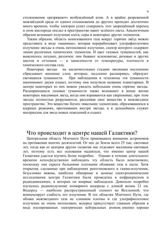 столкновения «разряжают» возбуждённый атом. А в крайне разреженной
межзвёздной среде от одного столкновения до другого проходит достаточно
много времени, чтобы электрон успел совершить этот запрещённый переход
и атом кислорода послал в пространство квант зелёного света. Аналогичным
образом возникает излучение азота, серы и некоторых других элементов.
Таким образом, область ионизованного газа вокруг горячих звёзд можно
представить в виде «машины», которая перерабатывает ультрафиолетовое
излучение звезды в очень интенсивное излучение, спектр которого содержит
линии различных химических элементов. И цвет газовых туманностей, как
выяснилось позднее, различен: они бывают зеленоватые, розовые и других
цветов и оттенков — в зависимости от температуры, плотности и
химического состава газа.
Некоторые звезды на заключительных стадиях эволюции постепенно
сбрасывают внешние слои, которые, медленно расширяясь, образуют
светящиеся туманности. При наблюдении в телескопы эти туманности
напоминают диски планет, поэтому они получили название планетарных. В
центре некоторых из них можно увидеть небольшие очень горячие звезды.
Расширяющиеся газовые туманности также возникают в конце жизни
некоторых массивных звезд, когда они взрываются как сверхновые; при этом
звезды полностью разрушаются, рассеивая свое вещество в межзвездное
пространство. Это вещество богато тяжелыми элементами, образовавшихся в
ядерных реакциях, протекавших внутри звезды, и в дальнейшем служит
материалом для звезд новых поколений и планет.
Что происходит в центре нашей Галактики?
Центральная область Млечного Пути приковывала внимание астрономов
на протяжении многих десятилетий. От нее до Земли всего 25 тыс. световых
лет, тогда как от центров других галактик нас отделяют миллионы световых
лет, поэтому есть все основания надеяться, что именно центр нашей
Галактики удастся изучить более подробно. Однако в течение длительного
времени непосредственно наблюдать эту область было невозможно,
поскольку она скрыта большими плотными облаками газа и пыли. Хотя
открытия, сделанные при наблюдениях рентгеновского и гамма-излучения,
безусловно важны, наиболее обширные и ценные спектроскопические
исследования центра Галактики были проведены в инфракрасном и
радиодиапазонах, в которых он впервые наблюдался. Довольно подробно
изучалось радиоизлучение атомарного водорода с длиной волны 21 см.
Водород — наиболее распространенный элемент во Вселенной, что
компенсирует слабость его излучения. В тех областях Млечного Пути, где
облака межзвездного газа не слишком плотны и где ультрафиолетовое
излучение не очень интенсивно, водород присутствует главным образом в
виде изолированных электрически нейтральных атомов; именно хорошо
6
 