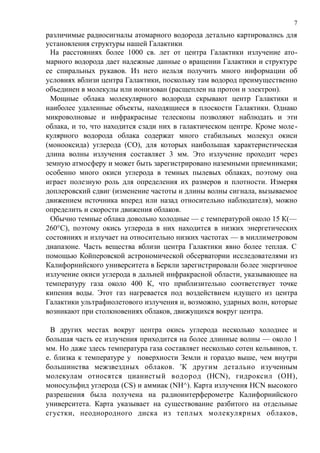 различимые радиосигналы атомарного водорода детально картировались для
установления структуры нашей Галактики.
На расстояниях более 1000 св. лет от центра Галактики излучение ато-
марного водорода дает надежные данные о вращении Галактики и структуре
ее спиральных рукавов. Из него нельзя получить много информации об
условиях вблизи центра Галактики, поскольку там водород преимущественно
объединен в молекулы или ионизован (расщеплен на протон и электрон).
Мощные облака молекулярного водорода скрывают центр Галактики и
наиболее удаленные объекты, находящиеся в плоскости Галактики. Однако
микроволновые и инфракрасные телескопы позволяют наблюдать и эти
облака, и то, что находится сзади них в галактическом центре. Кроме моле-
кулярного водорода облака содержат много стабильных молекул окиси
(монооксида) углерода (СО), для которых наибольшая характеристическая
длина волны излучения составляет 3 мм. Это излучение проходит через
земную атмосферу и может быть зарегистрировано наземными приемниками;
особенно много окиси углерода в темных пылевых облаках, поэтому она
играет полезную роль для определения их размеров и плотности. Измеряя
доплеровский сдвиг (изменение частоты и длины волны сигнала, вызываемое
движением источника вперед или назад относительно наблюдателя), можно
определить и скорости движения облаков.
Обычно темные облака довольно холодные — с температурой около 15 К(—
260°С), поэтому окись углерода в них находится в низких энергетических
состояниях и излучает на относительно низких частотах — в миллиметровом
диапазоне. Часть вещества вблизи центра Галактики явно более теплая. С
помощью Койперовской астрономической обсерватории исследователями из
Калифорнийского университета в Беркли зарегистрировали более энергичное
излучение окиси углерода в дальней инфракрасной области, указывающее на
температуру газа около 400 К, что приблизительно соответствует точке
кипения воды. Этот газ нагревается под воздействием идущего из центра
Галактики ультрафиолетового излучения и, возможно, ударных волн, которые
возникают при столкновениях облаков, движущихся вокруг центра.
В других местах вокруг центра окись углерода несколько холоднее и
большая часть ее излучения приходится на более длинные волны — около 1
мм. Но даже здесь температура газа составляет несколько сотен кельвинов, т.
е. близка к температуре у поверхности Земли и гораздо выше, чем внутри
большинства межзвездных облаков. 'К другим детально изученным
молекулам относятся цианистый водород (HCN), гидроксил (ОН),
моносульфид углерода (CS) и аммиак (NH^). Карта излучения HCN высокого
разрешения была получена на радиоинтерферометре Калифорнийского
университета. Карта указывает на существование разбитого на отдельные
сгустки, неоднородного диска из теплых молекулярных облаков,
7
 