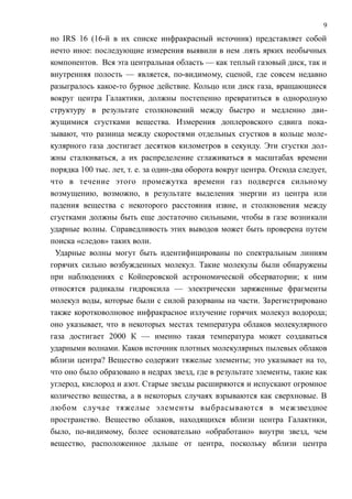 но IRS 16 (16-й в их списке инфракрасный источник) представляет собой
нечто иное: последующие измерения выявили в нем .пять ярких необычных
компонентов. Вся эта центральная область — как теплый газовый диск, так и
внутренняя полость — является, по-видимому, сценой, где совсем недавно
разыгралось какое-то бурное действие. Кольцо или диск газа, вращающиеся
вокруг центра Галактики, должны постепенно превратиться в однородную
структуру в результате столкновений между быстро и медленно дви-
жущимися сгустками вещества. Измерения доплеровского сдвига пока-
зывают, что разница между скоростями отдельных сгустков в кольце моле-
кулярного газа достигает десятков километров в секунду. Эти сгустки дол-
жны сталкиваться, а их распределение сглаживаться в масштабах времени
порядка 100 тыс. лет, т. е. за один-два оборота вокруг центра. Отсюда следует,
что в течение этого промежутка времени газ подвергся сильному
возмущению, возможно, в результате выделения энергии из центра или
падения вещества с некоторого расстояния извне, и столкновения между
сгустками должны быть еще достаточно сильными, чтобы в газе возникали
ударные волны. Справедливость этих выводов может быть проверена путем
поиска «следов» таких волн.
Ударные волны могут быть идентифицированы по спектральным линиям
горячих сильно возбужденных молекул. Такие молекулы были обнаружены
при наблюдениях с Койперовской астрономической обсерватории; к ним
относятся радикалы гидроксила — электрически заряженные фрагменты
молекул воды, которые были с силой разорваны на части. Зарегистрировано
также коротковолновое инфракрасное излучение горячих молекул водорода;
оно указывает, что в некоторых местах температура облаков молекулярного
газа достигает 2000 К — именно такая температура может создаваться
ударными волнами. Каков источник плотных молекулярных пылевых облаков
вблизи центра? Вещество содержит тяжелые элементы; это указывает на то,
что оно было образовано в недрах звезд, где в результате элементы, такие как
углерод, кислород и азот. Старые звезды расширяются и испускают огромное
количество вещества, а в некоторых случаях взрываются как сверхновые. В
любом случае тяжелые элементы выбрасываются в межзвездное
пространство. Вещество облаков, находящихся вблизи центра Галактики,
было, по-видимому, более основательно «обработано» внутри звезд, чем
вещество, расположенное дальше от центра, поскольку вблизи центра
9
 
