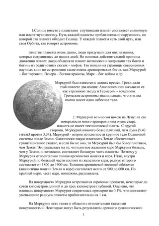 1.Солнце вместе с планетами спутниками планет составляет солнечную
или планетную систему. Путь каждой планеты приблизительно окружность, по
которой эта планета обходит Солнце. У каждой планеты есть свой путь, или
своя Орбита, как говорят астрономы.
Заметив планеты очень давно, люди придумали для них названия,
которые сохранились до наших дней. Не понимая действительной причины
движения планет, люди объясняли планет желаниями и капризами тех богов и
богинь из религиозных сказок – мифов. Так попали на страницы современных
научных книг по астрономии такие имена древнеримских богов, как Меркурий
– бог торговли, Венера – богиня красоты, Марс – бог войны и др.
Меркурий был известен с давних времен. Греки дали
этой планете два имени: Аполлоном они называли ее
как утреннюю звезду и Гермесом - вечернюю.
Греческие астрономы знали, однако, что эти два
имени носит одно небесное тело.
2. Mеркурий во многом похож на Луну: на его
поверхности много кратеров и она очень стара;
планета не имеет тектонической плиты. С другой
стороны, Меркурий намного более плотный, чем Луна (5.43
гм/cм3 против 3.34). Меркурий - второе по плотности крупное тело Солнечной
системы после Земли. Фактически такую плотность Земле обеспечивает
гравитационное сжатие, и если бы не оно, то Меркурий был бы более плотным,
чем Земля. Это указывает на то, что плотное железное ядро Меркурия больше,
чем у Земли, и, возможно, составляет большую часть планеты. Поэтому у
Меркурия относительно тонкая кремниевая мантия и кора. Итак, внутри
Меркурий по большей части состоит из железного ядра, радиус которого
составляет от 1800 до 1900 км. Толщина кремниевой внешней оболочки
(аналогично мантии Земли и коре) составляет всего от 500 до 600 км. По
крайней мере, часть ядра, возможно, расплавлена.
На поверхности Меркурия встречаются огромные пропасти, некоторые до
сотен километров длиной и до трех километров глубиной. Оценено, что
площадь поверхности Меркурия сократилась примерно на 0.1%, что составляет
уменьшение радиуса планеты приблизительно на 1 км.
На Меркурии есть также и области с относительно гладкими
поверхностями. Некоторые могут быть результатом древнего вулканического
3
 