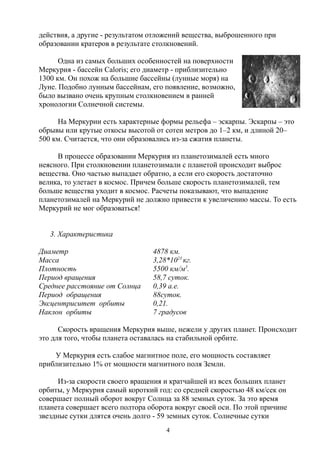 действия, а другие - результатом отложений вещества, выброшенного при
образовании кратеров в результате столкновений.
Одна из самых больших особенностей на поверхности
Меркурия - бассейн Caloris; его диаметр - приблизительно
1300 км. Он похож на большие бассейны (лунные моря) на
Луне. Подобно лунным бассейнам, его появление, возможно,
было вызвано очень крупным столкновением в ранней
хронологии Солнечной системы.
На Меркурии есть характерные формы рельефа – эскарпы. Эскарпы – это
обрывы или крутые откосы высотой от сотен метров до 1–2 км, и длиной 20–
500 км. Считается, что они образовались из-за сжатия планеты.
В процессе образовании Меркурия из планетозималей есть много
неясного. При столкновении планетозимали с планетой происходит выброс
вещества. Оно частью выпадает обратно, а если его скорость достаточно
велика, то улетает в космос. Причем больше скорость планетозималей, тем
больше вещества уходит в космос. Расчеты показывают, что выпадение
планетозималей на Меркурий не должно привести к увеличению массы. То есть
Меркурий не мог образоваться!
3. Характеристика
Диаметр 4878 км.
Масса 3,28*1023
кг.
Плотность 5500 км/м3
.
Период вращения 58,7 суток.
Среднее расстояние от Солнца 0,39 а.е.
Период обращения 88суток.
Эксцентриситет орбиты 0,21.
Наклон орбиты 7 градусов
Скорость вращения Меркурия выше, нежели у других планет. Проиcходит
это для того, чтобы планета оставалась на стабильной орбите.
У Меркурия есть слабое магнитное поле, его мощность составляет
приблизительно 1% от мощности магнитного поля Земли.
Из-за скорости своего вращения и кратчайшей из всех больших планет
орбиты, у Меркурия самый короткий год: со средней скоростью 48 км/сек он
совершает полный оборот вокруг Солнца за 88 земных суток. За это время
планета совершает всего полтора оборота вокруг своей оси. По этой причине
звездные сутки длятся очень долго - 59 земных суток. Солнечные сутки
4
 