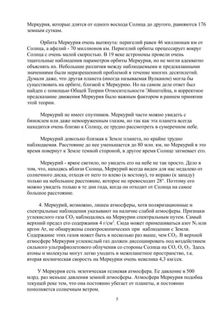 Меркурия, которые длятся от одного восхода Солнца до другого, равняются 176
земным суткам.
Орбита Меркурия очень вытянута: перигелий равен 46 миллионам км от
Солнца, а афелий - 70 миллионов км. Перигелий орбиты прецессирует вокруг
Солнца с очень малой скоростью. В 19 веке астрономы провели очень
тщательные наблюдения параметров орбиты Меркурия, но не могли адекватно
объяснять их. Небольшие различия между наблюдаемыми и предсказанными
значениями были неразрешенной проблемой в течение многих десятилетий.
Думали даже, что другая планета (иногда называемая Вулканом) могла бы
существовать на орбите, близкой к Меркурию. Но на самом деле ответ был
найден с помощью Общей Теории Относительности Эйнштейна, и корректное
предсказание движения Меркурия было важным фактором в раннем принятии
этой теории.
Меркурий не имеет спутников. Меркурий часто можно увидеть с
биноклем или даже невооруженным глазом, но так как эта планета всегда
находится очень близко к Солнцу, ее трудно рассмотреть в сумеречном небе.
Меркурий довольно близкая к Земле планета, но крайне трудно
наблюдаемая. Расстояние до нее уменьшается до 80 млн. км, но Меркурий в это
время повернут к Земле темной стороной, в другое время Солнце затмевает его.
Меркурий - яркое светило, но увидеть его на небе не так просто. Дело в
том, что, находясь вблизи Солнца, Меркурий всегда виден для нас недалеко от
солнечного диска, отходя от него то влево (к востоку), то вправо (к западу)
только на небольшое расстояние, которое не превосходит 28°. Поэтому его
можно увидеть только в те дни года, когда он отходит от Солнца на самое
большое расстояние.
4. Меркурий, возможно, лишен атмосферы, хотя поляризационные и
спектральные наблюдения указывают на наличие слабой атмосферы. Признаки
углекислого газа СО2 наблюдались на Меркурии спектральным путем. Самый
верхний предел его содержания 4 г/см2
. Сюда может примешиваться азот N2 или
аргон Ar, не обнаружены спектроскопических при наблюдении с Земли.
Содержание этих газов может быть в несколько раз выше, чем СО2. В верхней
атмосфере Меркурия углекислый газ должен диссоциировать под воздействием
сильного ультрафиолетового облучения со стороны Солнца на СО, О, О2. Здесь
атомы и молекулы могут легко уходить в межпланетное пространство, т.к.
вторая космическая скорость на Меркурии очень невелика 4,3 км/сек.
У Меркурия есть экзотическая гелиевая атмосфера. Ее давление в 500
млрд. раз меньше давления земной атмосферы. Атмосфера Меркурия подобна
текущей реке тем, что она постоянно убегает от планеты, и постоянно
пополняется солнечным ветром.
5
 