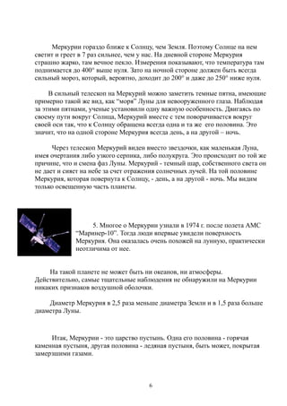 Меркурии гораздо ближе к Солнцу, чем Земля. Поэтому Солнце на нем
светит и греет в 7 раз сильнее, чем у нас. На дневной стороне Меркурия
страшно жарко, там вечное пекло. Измерения показывают, что температура там
поднимается до 400° выше нуля. Зато на ночной стороне должен быть всегда
сильный мороз, который, вероятно, доходит до 200° и даже до 250° ниже нуля.
В сильный телескоп на Меркурий можно заметить темные пятна, имеющие
примерно такой же вид, как “моря” Луны для невооруженного глаза. Наблюдая
за этими пятнами, ученые установили одну важную особенность. Двигаясь по
своему пути вокруг Солнца, Меркурий вместе с тем поворачивается вокруг
своей оси так, что к Солнцу обращена всегда одна и та же его половина. Это
значит, что на одной стороне Меркурия всегда день, а на другой – ночь.
Через телескоп Меркурий виден вместо звездочки, как маленькая Луна,
имея очертания либо узкого серпика, либо полукруга. Это происходит по той же
причине, что и смена фаз Луны. Меркурий - темный шар, собственного света он
не дает и сияет на небе за счет отражения солнечных лучей. На той половине
Меркурия, которая повернута к Солнцу, - день, а на другой - ночь. Мы видим
только освещенную часть планеты.
5. Многое о Меркурии узнали в 1974 г. после полета АМС
“Маринер-10”. Тогда люди впервые увидели поверхность
Меркурия. Она оказалась очень похожей на лунную, практически
неотличима от нее.
На такой планете не может быть ни океанов, ни атмосферы.
Действительно, самые тщательные наблюдения не обнаружили на Меркурии
никаких признаков воздушной оболочки.
Диаметр Меркурия в 2,5 раза меньше диаметра Земли и в 1,5 раза больше
диаметра Луны.
Итак, Меркурии - это царство пустынь. Одна его половина - горячая
каменная пустыня, другая половина - ледяная пустыня, быть может, покрытая
замерзшими газами.
6
 