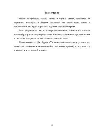Заключение
Много интересного можно узнать о чёрных дырах, занимаясь их
изучением вплотную. В безднах Вселенной так много всего нового и
неизвестного, что будет изучаться, я думаю, ещё долгое время.
Есть уверенность, что с усовершенствованием техники мы сможем
когда-нибудь узнать, опровергнуть или доказать сегодняшние предположения
и гипотезы, которые люди высказывали сотни лет назад.
Правильно сказал Дж. Друно: «Умственная сила никогда не успокоится,
никогда не остановится на познанной истине, но все время будет идти вперед
и дальше, к непознанной истине».
10
 