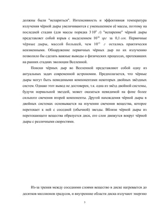 должны были "испариться". Интенсивность и эффективная температура
излучения чёрной дыры увеличиваются с уменьшением её массы, поэтому на
последней стадии (для массы порядка 3.
109
г) "испарение" чёрной дыры
представляет собой взрыв с выделением 1030
эрг за 0,1 сек. Первичные
чёрные дыры, массой большей, чем 1015
г остались практически
неизменными. Обнаружение первичных чёрных дыр по их излучению
позволило бы сделать важные выводы о физических процессах, протекавших
на ранних стадиях эволюции Вселенной.
Поиски чёрных дыр во Вселенной представляют собой одну из
актуальных задач современной астрономии. Предполагается, что чёрные
дыры могут быть невидимыми компонентами некоторых двойных звёздных
систем. Однако этот вывод не достоверен, т.к. одна из звёзд двойной системы,
будучи нормальной звездой, может оказаться невидимой на фоне более
сильного свечения второй компоненты. Другой нахождения чёрной дыры в
двойных системах основывается на изучении свечения вещества, которое
перетекает к ней с соседней (обычной) звезды. Вблизи чёрной дыры из
перетекающего вещества образуется диск, его слои движутся вокруг чёрной
дыры с различными скоростями.
Из-за трения между соседними слоями вещество в диске нагревается до
десятков миллионов градусов, и внутренние области диска излучают энергию
5
 