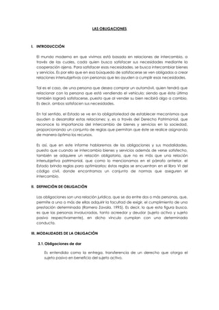 LAS OBLIGACIONES
I. INTRODUCCIÓN
El mundo moderno en que vivimos está basado en relaciones de intercambio, a
través de las cuales, cada quien busca satisfacer sus necesidades mediante la
cooperación ajena. Para satisfacer esas necesidades, se busca intercambiar bienes
y servicios. Es por ello que en esa búsqueda de satisfacerse se ven obligados a crear
relaciones intersubjetivas con personas que les ayuden a cumplir esas necesidades.
Tal es el caso, de una persona que desea comprar un automóvil, quien tendrá que
relacionar con la persona que está vendiendo el vehículo; siendo que ésta última
también logrará satisfacerse, puesto que al vender su bien recibirá algo a cambio.
Es decir, ambos satisfacen sus necesidades.
En tal sentido, el Estado se ve en la obligatoriedad de establecer mecanismos que
ayuden a desarrollar estas relaciones; y, es a través del Derecho Patrimonial, que
reconoce la importancia del intercambio de bienes y servicios en la sociedad,
proporcionando un conjunto de reglas que permitan que éste se realice asignando
de manera óptima los recursos.
Es así, que en este informe hablaremos de las obligaciones y sus modalidades,
puesto que cuando se intercambia bienes y servicios además de verse satisfecho,
también se adquiere un relación obligatoria, que no es más que una relación
intersubjetiva patrimonial, que como lo mencionamos en el párrafo anterior, el
Estado brinda reglas para optimizarlos; éstas reglas se encuentran en el libro VI del
código civil, donde encontramos un conjunto de normas que aseguren el
intercambio.
II. DEFINICIÓN DE OBLIGACIÓN
Las obligaciones son una relación jurídica, que se da entre dos o más personas, que,
permite a una o más de ellas adquirir la facultad de exigir, el cumplimiento de una
prestación determinada (Romero Zavala, 1995). Es decir, lo que esta figura busca,
es que las personas involucradas, tanto acreedor y deudor (sujeto activo y sujeto
pasivo respectivamente), en dicho vínculo cumplan con una determinada
conducta.
III. MODALIDADES DE LA OBLIGACIÓN
3.1.Obligaciones de dar
Es entendida como la entrega, transferencia de un derecho que otorga el
sujeto pasivo en beneficio del sujeto activo.
 