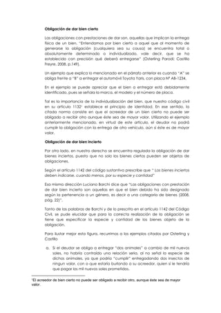 Obligación de dar bien cierto
Las obligaciones con prestaciones de dar son, aquellas que implican la entrega
física de un bien. “Entendamos por bien cierto a aquel que al momento de
generarse la obligación (cualquiera sea su causa) se encuentra total o
absolutamente determinado o individualizado, vale decir, que se ha
establecido con precisión qué deberá entregarse” (Osterling Parodi; Castillo
Freyre, 2008, p.149).
Un ejemplo que explica lo mencionado en el párrafo anterior es cuando “A” se
obliga frente a “B” a entregar el automóvil Toyota Yaris, con placa Nª AB-1234.
En el ejemplo se puede apreciar que el bien a entregar está debidamente
identificado, pues se señala la marca, el modelo y el número de placa.
Tal es la importancia de la individualización del bien, que nuestro código civil
en su artículo 11321 establece el principio de identidad. En ese sentido, la
citada norma consiste en que el acreedor de un bien cierto no puede ser
obligado a recibir otro aunque éste sea de mayor valor. Utilizando el ejemplo
anteriormente mencionado, en virtud de este artículo, el deudor no podrá
cumplir la obligación con la entrega de otro vehículo, aún si éste es de mayor
valor.
Obligación de dar bien incierto
Por otro lado, en nuestro derecho se encuentra regulada la obligación de dar
bienes inciertos, puesto que no solo los bienes ciertos pueden ser objetos de
obligaciones.
Según el artículo 1142 del código sustantivo prescribe que “ Los bienes inciertos
deben indicarse, cuando menos, por su especie y cantidad”
Esa misma dirección Luciano Barchi dice que “Las obligaciones con prestación
de dar bien incierto son aquellas en que el bien debido ha sido designado
según la pertenencia a un género, es decir a una categoría de bienes (2008,
pág. 22)”.
Tanto de las palabras de Barchi y de lo prescrito en el artículo 1142 del Código
Civil, se pude elucidar que para la correcta realización de la obligación se
tiene que especificar la especie y cantidad de los bienes objeto de la
obligación.
Para ilustar mejor esta figura, recurrimos a los ejemplos citados por Osterling y
Castillo
a. Si el deudor se obliga a entregar “dos animales” a cambio de mil nuevos
soles, no habría contraído una relación seria, al no señal la especie de
dichos animales, ya que podría “cumplir” entregadando dos insectos de
ningun valor, con o que estaría burlando a su acreedor, quien sí le tendría
que pagar los mil nuevos soles prometidos.
1
El acreedor de bien cierto no puede ser obligado a recibir otro, aunque éste sea de mayor
valor.
 