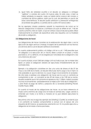 b. Igual falta de seriedad ocurriria si el deudor se obligace a entregar
“gallinas” a cambio de cuatro mil nuevos soles. En este caso, si bien se
había señalado la especie, nada se habría dicho acerca del número o
cantidad de dichas gallinas, razón por la cual, de permitirse un pacto de
estas características, el deudor podía satisfacer su prestación entregando
al acreedor dos gallinas, a cambio de los cuatro mil nuevos soles2.
De los ejemplos citados podemos advertir la importancia de incluir en la
relación obligacional, la especie y cantidad a la que se refiere el art. 1142 de
nuestro sustantivo. Esto en razón, a que en ambos casos el deudor puede utilizar
maliciosamente la omisión de especificar estos dos requisitos con la finalidad
de evadir su obligación.
3.2.Obligaciones de hacer
Las obligaciones de hacer consisten en la elaboración de algún bien, o en la
ejecución de algún servicio o trabajo. El objeto de la prestación son los hechos
y/o servicios de la cual el deudor satisface al acreedor.
En nuestro ordenamiento jurídico, el código civil en su art. 1148 prescribe que
“el obligado a la ejecución de un hecho debe cumplir en el plazo y modo
pactados o, en su defecto, en los exigidos por naturaleza de la obligación o las
circunstancias del caso”
En cuanto al plazo, el art.1240 del código civil nos indica que, de no haber sido
fijado un plazo la obligación deberá ser ejecutada inmediatamente de ser
contraída ésta.
Ejemplo: si la obligación consistiese en dar una suma de dinero el día 27 de
mayo a las 5:00 de la tarde y el deudor efectuase dicho pago a las 6:15pm, lo
más probable es que la demora no cause ningún inconveniente al acreedor.
De otro lado si existiese una obligación de hacer por la cual un cantante se
comprometa a dar un concierto el día 29 de mayo a las 7:00 de la noche,
resuelta evidente que si tal cantante se aparece a las 11:30pm, habrá causado
muchos inconvenientes –probablemente la inejecución total de la obligación -
y será titular al pago de daños y perjuicios de su acreedor.(Osterling Parodi;
Castillo Freyre, 2008)
En cuanto al modo de las obligaciones de hacer, no se hace referencia al
modo como sinónimo de cargo sino al modo en sentido lato, vulgar, dando a
entender por modo a la forma o manera en la que deberá ejecutarse la
obligación.
Recurrimos otra vez al segundo ejemplo de Osterling y Castillo: es evidente que
si el cantante se hubiese comprometido a actuar con el apoyo de una
orquesta de 20 músicos, se apareciese solamente con 10, no podría ejecutar su
obligación en el modo o forma pactados.
2
Ejemplos sacados del libro “COMPENDIO DE DERECHO DE LAS OBLIGACIONES p. 173”
 