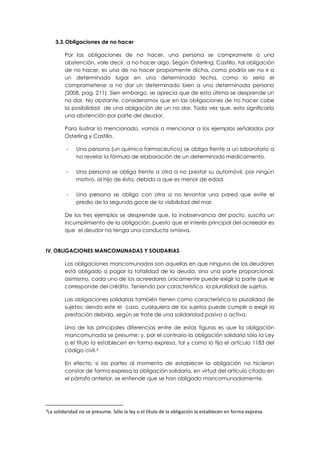 3.3.Obligaciones de no hacer
Por las obligaciones de no hacer, una persona se compromete a una
abstención, vale decir, a no hacer algo. Según Osterling; Castillo, tal obligación
de no hacer, es una de no hacer propiamente dicha, como podría ser no ir a
un determinado lugar en una determinada fecha, como lo sería el
comprometerse a no dar un determinado bien a una determinada persona
(2008, pag. 211). Sien embargo, se aprecia que de esta última se desprende un
no dar. No obstante, consideramos que en las obligaciones de no hacer cabe
la posibilidad de una obligación de un no dar. Tada vez que, esto significaría
una abstención por parte del deudor.
Para ilustrar lo mencionado, vamos a mencionar a los ejemplos señalados por
Osterling y Castillo.
- Una persona (un químico farmacéutico) se obliga frente a un laboratorio a
no revelar la fórmula de elaboración de un determinado medicamento.
- Una persona se obliga frente a otra a no prestar su automóvil, por ningún
motivo, al hijo de ésta, debido a que es menor de edad.
- Una persona se obliga con otra a no levantar una pared que evite el
predio de la segunda goce de la visibilidad del mar.
De los tres ejemplos se desprende que, la inobservancia del pacto, suscita un
incumplimiento de la obligación, puesto que el interés principal del acreedor es
que el deudor no tenga una conducta omisiva.
IV. OBLIGACIONES MANCOMUNADAS Y SOLIDARIAS
Las obligaciones mancomunadas son aquellas en que ninguno de los deudores
está obligado a pagar la totalidad de la deuda, sino una parte proporcional;
asimismo, cada uno de los acreedores únicamente puede exigir la parte que le
corresponde del crédito. Teniendo por característica la pluralidad de sujetos.
Las obligaciones solidarias también tienen como característica la pluralidad de
sujetos; siendo este el caso, cualquiera de los sujetos puede cumplir o exigir la
prestación debida, según se trate de una solidaridad pasiva o activa.
Una de las principales diferencias entre de estas figuras es que la obligación
mancomunada se presume; y, por el contrario la obligación solidaria sólo la Ley
o el título la establecen en forma expresa, tal y como lo fija el artículo 1183 del
código civil.3
En efecto, si las partes al momento de establecer la obligación no hicieron
constar de forma expresa la obligación solidaria, en virtud del artículo citado en
el párrafo anterior, se entiende que se han obligado mancomunadamente.
3
La solidaridad no se presume. Sólo la ley o el título de la obligación la establecen en forma expresa.
 