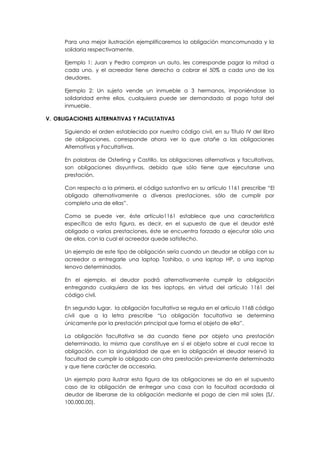 Para una mejor ilustración ejemplificaremos la obligación mancomunada y la
solidaria respectivamente.
Ejemplo 1: Juan y Pedro compran un auto, les corresponde pagar la mitad a
cada uno, y el acreedor tiene derecho a cobrar el 50% a cada uno de los
deudores.
Ejemplo 2: Un sujeto vende un inmueble a 3 hermanos, imponiéndose la
solidaridad entre ellos, cualquiera puede ser demandado al pago total del
inmueble.
V. OBLIGACIONES ALTERNATIVAS Y FACULTATIVAS
Siguiendo el orden establecido por nuestro código civil, en su Título IV del libro
de obligaciones, corresponde ahora ver lo que atañe a las obligaciones
Alternativas y Facultativas.
En palabras de Osterling y Castillo, las obligaciones alternativas y facultativas,
son obligaciones disyuntivas, debido que sólo tiene que ejecutarse una
prestación.
Con respecto a la primera, el código sustantivo en su artículo 1161 prescribe “El
obligado alternativamente a diversas prestaciones, sólo de cumplir por
completo una de ellas”.
Como se puede ver, éste artículo1161 establece que una característica
específica de esta figura, es decir, en el supuesto de que el deudor esté
obligado a varias prestaciones, éste se encuentra forzado a ejecutar sólo una
de ellas, con la cual el acreedor quede satisfecho.
Un ejemplo de este tipo de obligación sería cuando un deudor se obliga con su
acreedor a entregarle una laptop Toshiba, o una laptop HP, o una laptop
lenovo determinados.
En el ejemplo, el deudor podrá alternativamente cumplir la obligación
entregando cualquiera de las tres laptops, en virtud del artículo 1161 del
código civil.
En segundo lugar, la obligación facultativa se regula en el artículo 1168 código
civil que a la letra prescribe “La obligación facultativa se determina
únicamente por la prestación principal que forma el objeto de ella”.
La obligación facultativa se da cuando tiene por objeto una prestación
determinada, la misma que constituye en sí el objeto sobre el cual recae la
obligación, con la singularidad de que en la obligación el deudor reservó la
facultad de cumplir lo obligado con otra prestación previamente determinada
y que tiene carácter de accesoria.
Un ejemplo para ilustrar esta figura de las obligaciones se da en el supuesto
caso de la obligación de entregar una casa con la facultad acordada al
deudor de liberarse de la obligación mediante el pago de cien mil soles (S/.
100,000.00).
 