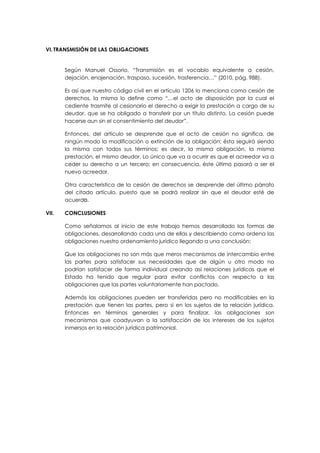 VI. TRANSMISIÓN DE LAS OBLIGACIONES
Según Manuel Ossorio, “Transmisión es el vocablo equivalente a cesión,
dejación, enajenación, traspaso, sucesión, trasferencia…” (2010, pág. 988).
Es así que nuestro código civil en el artículo 1206 lo menciona como cesión de
derechos, la misma lo define como “…el acto de disposición por la cual el
cediente trasmite al cesionario el derecho a exigir la prestación a cargo de su
deudor, que se ha obligado a transferir por un título distinto. La cesión puede
hacerse aun sin el consentimiento del deudor”.
Entonces, del artículo se desprende que el acto de cesión no significa, de
ningún modo la modificación o extinción de la obligación; ésta seguirá siendo
la misma con todos sus términos; es decir, la misma obligación, la misma
prestación, el mismo deudor. Lo único que va a ocurrir es que el acreedor va a
ceder su derecho a un tercero; en consecuencia, éste último pasará a ser el
nuevo acreedor.
Otra característica de la cesión de derechos se desprende del último párrafo
del citado artículo, puesto que se podrá realizar sin que el deudor esté de
acuerdo.
VII. CONCLUSIONES
Como señalamos al inicio de este trabajo hemos desarrollado las formas de
obligaciones, desarrollando cada una de ellas y describiendo como ordena las
obligaciones nuestro ordenamiento jurídico llegando a una conclusión:
Que las obligaciones no son más que meros mecanismos de intercambio entre
las partes para satisfacer sus necesidades que de algún u otro modo no
podrían satisfacer de forma individual creando así relaciones jurídicas que el
Estado ha tenido que regular para evitar conflictos con respecto a las
obligaciones que las partes voluntariamente han pactado.
Además las obligaciones pueden ser transferidas pero no modificables en la
prestación que tienen las partes, pero si en los sujetos de la relación jurídica.
Entonces en términos generales y para finalizar, las obligaciones son
mecanismos que coadyuvan a la satisfacción de los intereses de los sujetos
inmersos en la relación jurídica patrimonial.
 