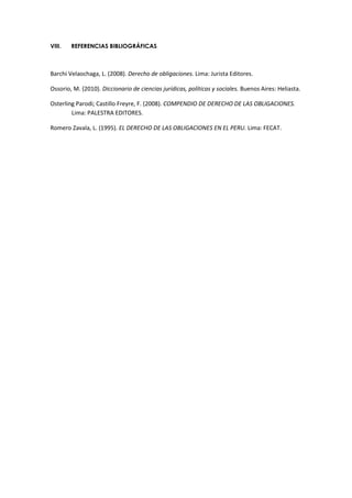 VIII. REFERENCIAS BIBLIOGRÁFICAS
Barchi Velaochaga, L. (2008). Derecho de obligaciones. Lima: Jurista Editores.
Ossorio, M. (2010). Diccionario de ciencias jurídicas, políticas y sociales. Buenos Aires: Heliasta.
Osterling Parodi; Castillo Freyre, F. (2008). COMPENDIO DE DERECHO DE LAS OBLIGACIONES.
Lima: PALESTRA EDITORES.
Romero Zavala, L. (1995). EL DERECHO DE LAS OBLIGACIONES EN EL PERU. Lima: FECAT.
 