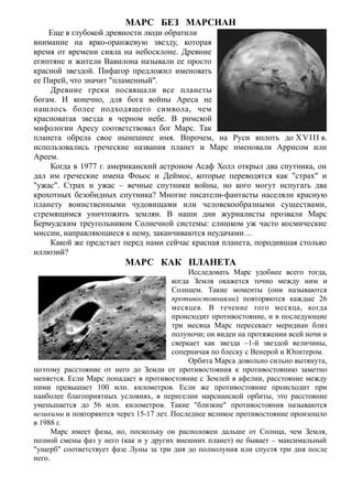 МАРС БЕЗ МАРСИАН
Еще в глубокой древности люди обратили
внимание на ярко-оранжевую звезду, которая
время от времени сияла на небосклоне. Древние
египтяне и жители Вавилона называли ее просто
красной звездой. Пифагор предложил именовать
ее Пирей, что значит "пламенный".
Древние греки посвящали все планеты
богам. И конечно, для бога войны Ареса не
нашлось более подходящего символа, чем
красноватая звезда в черном небе. В римской
мифологии Аресу соответствовал бог Марс. Так
планета обрела свое нынешнее имя. Впрочем, на Руси вплоть до XVIII в.
использовались греческие названия планет и Марс именовали Аррисом или
Ареем.
Когда в 1977 г. американский астроном Асаф Холл открыл два спутника, он
дал им греческие имена Фоьос и Деймос, которые переводятся как "страх" и
"ужас". Страх и ужас – вечные спутники войны, но кого могут испугать два
крохотных безобидных спутника? Многие писатели-фантасты населяли красную
планету воинственными чудовищами или человекообразными существами,
стремящимся уничтожить землян. В наши дни журналисты прозвали Марс
Бермудским треугольником Солнечной системы: слишком уж часто космические
миссии, направляющиеся к нему, заканчиваются неудачами…
Какой же предстает перед нами сейчас красная планета, породившая столько
иллюзий?
МАРС КАК ПЛАНЕТА
Исследовать Марс удобнее всего тогда,
когда Земля окажется точно между ним и
Солнцем. Такие моменты (они называются
противостояниями) повторяются каждые 26
месяцев. В течение того месяца, когда
происходит противостояние, и в последующие
три месяца Марс пересекает меридиан близ
полуночи; он виден на протяжении всей ночи и
сверкает как звезда –1-й звездой величины,
соперничая по блеску с Венерой и Юпитером.
Орбита Марса довольно сильно вытянута,
поэтому расстояние от него до Земли от противостояния к противостоянию заметно
меняется. Если Марс попадает в противостояние с Землей в афелии, расстояние между
ними превышает 100 млн. километров. Если же противостояние происходит при
наиболее благоприятных условиях, в перигелии марсианской орбиты, это расстояние
уменьшается до 56 млн. километров. Такие "близкие" противостояния называются
великими и повторяются через 15-17 лет. Последнее великое противостояние произошло
в 1988 г.
Марс имеет фазы, но, поскольку он расположен дальше от Солнца, чем Земля,
полной смены фаз у него (как и у других внешних планет) не бывает – максимальный
"ущерб" соответствует фазе Луны за три дня до полнолуния или спустя три дня после
него.
 