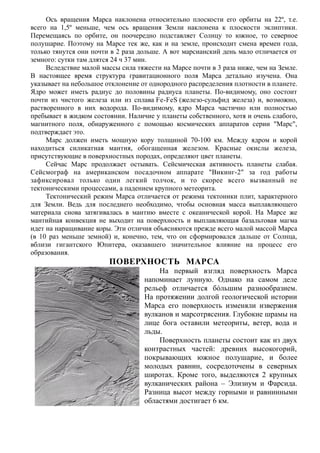 Ось вращения Марса наклонена относительно плоскости его орбиты на 22º, т.е.
всего на 1,5º меньше, чем ось вращения Земли наклонена к плоскости эклиптики.
Перемещаясь по орбите, он поочередно подставляет Солнцу то южное, то северное
полушарие. Поэтому на Марсе тек же, как и на земле, происходит смена времен года,
только тянутся они почти в 2 раза дольше. А вот марсианский день мало отличается от
земного: сутки там длятся 24 ч 37 мин.
Вследствие малой массы сила тяжести на Марсе почти в 3 раза ниже, чем на Земле.
В настоящее время структура гравитационного поля Марса детально изучена. Она
указывает на небольшое отклонение от однородного распределения плотности в планете.
Ядро может иметь радиус до половины радиуса планеты. По-видимому, оно состоит
почти из чистого железа или из сплава Fe-FeS (железо-сульфид железа) и, возможно,
растворенного в них водорода. По-видимому, ядро Марса частично или полностью
пребывает в жидком состоянии. Наличие у планеты собственного, хотя и очень слабого,
магнитного поля, обнаруженного с помощью космических аппаратов серии "Марс",
подтверждает это.
Марс должен иметь мощную кору толщиной 70-100 км. Между ядром и корой
находиться силикатная мантия, обогащенная железом. Красные окислы железа,
присутствующие в поверхностных породах, определяют цвет планеты.
Сейчас Марс продолжает остывать. Сейсмическая активность планеты слабая.
Сейсмограф на американском посадочном аппарате "Викинг-2" за год работы
зафиксировал только один легкий толчок, и то скорее всего вызванный не
тектоническими процессами, а падением крупного метеорита.
Тектонический режим Марса отличается от режима тектоники плит, характерного
для Земли. Ведь для последнего необходимо, чтобы основная масса выплавляющего
материала снова затягивалась в мантию вместе с океанической корой. На Марсе же
мантийная конвекция не выходит на поверхность и выплавляющая базальтовая магма
идет на наращивание коры. Эти отличия объясняются прежде всего малой массой Марса
(в 10 раз меньше земной) и, конечно, тем, что он сформировался дальше от Солнца,
вблизи гигантского Юпитера, оказавшего значительное влияние на процесс его
образования.
ПОВЕРХНОСТЬ МАРСА
На первый взгляд поверхность Марса
напоминает лунную. Однако на самом деле
рельеф отличается бóльшим разнообразием.
На протяжении долгой геологической истории
Марса его поверхность изменяли извержения
вулканов и марсотрясения. Глубокие шрамы на
лице бога оставили метеориты, ветер, вода и
льды.
Поверхность планеты состоит как из двух
контрастных частей: древних высокогорий,
покрывающих южное полушарие, и более
молодых равнин, сосредоточены в северных
широтах. Кроме того, выделяются 2 крупных
вулканических района – Элизиум и Фарсида.
Разница высот между горными и равнинными
областями достигает 6 км.
 