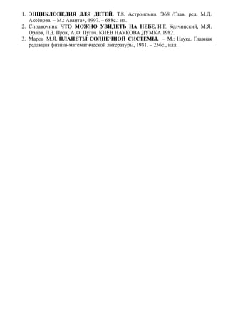 1. ЭНЦИКЛОПЕДИЯ ДЛЯ ДЕТЕЙ. Т.8. Астрономия. Э68 /Глав. ред. М.Д.
Аксёнова. – М.: Аванта+, 1997. – 688с.: ил.
2. Справочник. ЧТО МОЖНО УВИДЕТЬ НА НЕБЕ. И.Г. Колчинский, М.Я.
Орлов, Л.З. Прох, А.Ф. Пугач. КИЕВ НАУКОВА ДУМКА 1982.
3. Маров М.Я. ПЛАНЕТЫ СОЛНЕЧНОЙ СИСТЕМЫ. – М.: Наука. Главная
редакция физико-математической литературы, 1981. – 256с., илл.
 