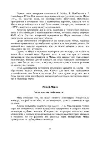 Первые такие измерения выполнили К. Майер, Т. МакКаллаф и Р.
Слонейкер в 1956 г. Они получили среднюю температуру поверхности Марса
-55C, т.е. заметно ниже, по инфракрасному излучению. Измерения,
проведённые в последние годы с космических кораблей, показали, что на
Марсе могут наблюдаться и ещё более низкие температуры, доходящие до
-133C - ниже точки замерзания углекислого газа.
Различие температур дня и ночи, полярных и тропических районов,
зимы и лета приводит к возникновению ветров, имеющих подчас скорости
40-50 м/сек. Система воздушной циркуляции на Марсе изучается сейчас
различными методами многими учёными.
Среди образований, обнаруженных на поверхности Марса, всеобщее
внимание притягивают руслообразные протоки, или меандровые долины. Их
внешний вид, наличие «притоков» вряд ли можно объяснить иначе, чем
предложив, что это – русла рек.
Однако на Марсе в настоящее время реки течь не могут, там вообще не
может быть жидкой воды. Причина этого в том, что при тех низких
давлениях, которые господствуют на Марсе, вода закипает при очень низких
температурах. Никакая другая жидкость не могла образовать наблюдаемых
русел: лава быстро застывает, а жидкая углекислота даже в земных условиях
не может существовать.
Итак, единственное возможное объяснения меандров на Марсе – это
образование водных потоков, рек. Сейчас для него нет необходимых
условий–значит они были в прошлом. Для этого нужно допустить, что в
более ранние эпохи атмосферное давление на Марсе было значительно выше,
чем в настоящее время.
Рельеф Марса
Геологические особенности.
Марс необычен тем, что имеет сильную асимметрию относительно
экватора, который делит Марс на два полушария, резко отличающиеся друг
от друга.
Южное полушарие находится на высоте 1-3 км Марсианского уровня
моря, вся поверхность сильно исщерблена метеоритами и содержит многие
километры глубоких каналов. Северное же полушарие находится ниже
уровня моря и покрыто вулканическими потоками и содержит мало кратеров,
в основном же это равнины или столовые горы. Поверхность Марса
проморожена на глубину более километра.
10
 