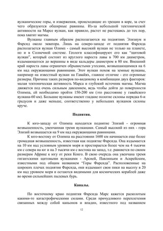 вулканические горы, и извержения, происходящие из трещин в коре, за счет
чего образуются обширные равнины. Из-за небольшой тектонической
активности на Марсе вулкан, как правило, растет не растекаясь до тех пор,
пока хватит магмы.
Вулканы главным образом располагаются на поднятиях Элизиум и
Фарсид около экватора. Лишь на северо-западе от поднятия Фарсида
располагается вулкан Олимп - самый высокий вулкан не только на планете,
но и в Солнечной системе. Геологи классифицируют его как “щитовой
вулкан”, который состоит из круглого нароста лавы в 700 км диаметром,
вздымающегося до вершины в виде кальдеры диаметром в 80 км. Внешний
край нароста лавы ограничен обрывистыми утесами, возвышающимися на 6
км над окружающими равнинами. Этот вулкан похож на земные вулканы,
например на известный вулкан на Гавайях, главное отличие - его огромные
размеры. Причина таких размеров по-видимому в комбинации двух факторов:
малая тектоническая активность Марса и глубокий источник магмы. Магма
движется под очень сильным давлением, ведь чтобы дойти до поверхности
Олимпа, ей необходимо пройти 150-200 км (это расстояние у гавайского
вулкана-60 км). Большие вулканы имеют гладкие пологие склоны порядка 6-и
градусов и даже меньше, соответственно у небольших вулканов склоны
круче.
Поднятия.
К юго-западу от Олимпа находится поднятие Элизий - огромная
возвышенность, увенчанная тремя вулканами. Самый высокий из них - гора
Элизий возвышается на 9 км над окружающими равнинами.
К юго-востоку от Олимпа на расстоянии 1600 км начинается еще более
громадная возвышенность, известная как поднятие Фарсида. Она вздымается
на 10 км над условным уровнем моря и простирается более чем на 4 тысячи
км с севера на юг и на 3 тысячи км с востока на запад, т.е. равняется по своим
размерам Африке к югу от реки Конго. В свою очередь она увенчана тремя
гигантскими щитовыми вулканами - Арсией, Павлиньим и Аскрейским,
известными под общим названием “Горы Фарсида”. Расположенные на
широких плечах поднятия Фарсида, они вздымают свои пики на высоту в 20
км над уровнем моря и остаются видимыми для космических кораблей даже
во время сильнейших пылевых бурь.
Каналы.
По восточному краю поднятия Фарсида Марс кажется расколотым
какими-то катастрофическими силами. Среди причудливого переплетения
связанных между собой каньонов и впадин, известного под названием
12
 