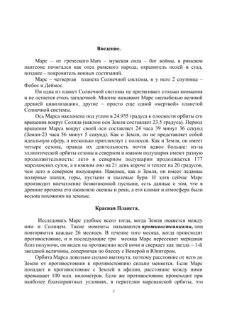Введение.
Марс – от греческого Mars – мужская сила – бог войны, в римском
пантеоне почитался как отец римского народа, охранитель полей и стад,
позднее – покровитель конных состязаний.
Марс – четвертая планета Солнечной системы, и у него 2 спутника –
Фобос и Деймос.
Ни одна из планет Солнечной системы не притягивает столько внимания
и не остается столь загадочной. Многие называют Марс «колыбелью великой
древней цивилизации», другие – просто еще одной «мертвой» планетой
Солнечной системы.
Ось Марса наклонена под углом в 24.935 градуса к плоскости орбиты его
вращения вокруг Солнца (наклон оси Земли составляет 23.5 градуса). Период
вращения Марса вокруг своей оси составляет 24 часа 39 минут 36 секунд
(Земли-23 часа 56 минут 5 секунд). Как и Земля, он не представляет собой
идеальную сферу, а несколько приплюснут с полюсов. Как и Земля, он имеет
четыре сезона, правда их длительность почти вдвое больше: из-за
эллиптической орбиты сезоны в северном и южном полушария имеют разную
продолжительность: лето в северном полушарии продолжается 177
марсианских суток, а в южном оно на 21 день короче и теплее на 20 градусов,
чем лето в северном полушарии. Наконец, как и Земля, он имеет ледяные
полярные шапки, горы, пустыни и пылевые бури. И хотя сейчас Марс
производит впечатление безжизненной пустыни, есть данные о том, что в
древние времена его оживляли океаны и реки, а его климат и атмосфера были
весьма похожими на земные.
Красная Планета.
Исследовать Марс удобнее всего тогда, когда Земля окажется между
ним и Солнцем. Такие моменты называются противостояниями, они
повторяются каждые 26 месяцев. В течение того месяца, когда происходит
противостояние, и в последующие три месяца Марс пересекает меридиан
близ полуночи, он виден на протяжении всей ночи и сверкает как звезда – 1-й
звездной величины, соперничая по блеску с Венерой и Юпитером.
Орбита Марса довольно сильно вытянута, поэтому расстояние от него до
Земли от противостояния к противостоянию сильно меняется. Если Марс
попадает в противостояние с Землей в афелии, расстояние между ними
превышает 100 млн. километров. Если же противостояние происходит при
наиболее благоприятных условиях, в перигелии марсианской орбиты, это
3
 