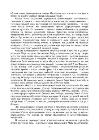 области начал формироваться заново. Отдельные метеориты падали туда и
позже, но в целом ударных кратеров на севере мало.
Облик этого полушария определила вулканическая деятельность.
Некоторые из равнин сплошь покрыты древними изверженными породами.
Потоками жидкой лавы растекались по поверхности, застывали, по ним
текли новые потоки. Эти окаменевшие «реки» сосредоточены вокруг
крупных вулканов. На окончаниях лавовых языков наблюдаются структуры,
похожие на земные осадочные породы. Вероятно, когда раскаленные
изверженные массы растапливали слои подземного льда, на поверхности
Марса образовывались достаточно обширные водоемы, которые постепенно
высыхали. Взаимодействие лавы и подземного льда привело также к
появлению многочисленных борозд и трещин. На далеких от вулканов
низменных областях северного полушария простираются песчаные дюны.
Особенно много их у северной полярной шапки.
Обилие вулканических пейзажей свидетельствует о том, что в далеком
прошлом Марс пережил достаточно бурную геологическую эпоху, скорее
всего она закончилась около миллиарда лет тому назад. Наиболее активные
процессы происходили в областях Элизиум и Фарсида. В свое время они
буквально были выдавлены из недр Марса и сейчас возвышаются над его
поверхностью в виде грандиозных вздутий: Элизиум высотой 5 км, Фарсида -
10 км. Вокруг этих вздутий сосредоточены многочисленные разломы,
трещины, гребни – следы давних процессов в марсианской коре. Наиболее
грандиозная система каньонов глубиной несколько километров – долина
Маринера – начинается у вершины гор Фарсида и тянется 4 тыс. километров
к востоку. В центральной части долины ее ширина достигает нескольких сот
километров. В прошлом, когда атмосфера Марса была более плотной, в
каньоны могла стекать вода, создавая в них глубокие озера.
Вулканы Марса – по земным меркам явления исключительные. Но даже
среди них выделяется вулкан Олимп, расположенный на северо-западе гор
Фарсида. Диаметр основания этой горы достигает 550 км., а высота – 27 км.,
т.е. она в три раза превосходит Эверест, высочайшую вершину Земли. Олимп
увенчан огромным 60-километровым кратером. К востоку от самой высокой
части гор Фарсида обнаружен другой вулкан – Альба. Хотя он не может
соперничать с Олимпом по высоте, диаметр его основания почти в три раза
больше.
Эти вулканические конусы возникли в результате спокойных излияний
очень жидкой лавы, похожей по составу на лаву земных вулканов Гавайских
островов. Следы вулканического пепла на склонах других гор позволяют
предположить, что иногда на Марсе происходили и катастрофические
извержения.
В прошлом огромную роль в формировании марсианского рельефа
играла проточная вода. На первых этапах исследования Марс представлялся
5
 