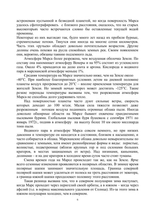 астрономам пустынной и безводной планетой, но когда поверхность Марса
удалось сфотографировать с близкого расстояния, оказалось, что на старых
высокогорьях часто встречаются словно бы оставленные текущей водой
промоины.
Некоторые из них выглядят так, будто много лет назад их пробили бурные,
стремительные потоки. Тянутся они иногда на многие сотни километров.
Часть этих «ручьев» обладает довольно почтительным возрастом. Другие
долины очень похожи на русла спокойных земных рек. Своим появлением
они, вероятно, обязаны таянию подземного льда.
Атмосфера Марса более разрежена, чем воздушная оболочка Земли. По
составу она напоминает атмосферу Венеры и на 95% состоит из углекислого
газа. Около 4% приходится на долю азота и аргона. Кислорода и водяного
пара в марсианской атмосфере меньше 1%.
Средняя температура на Марсе значительно ниже, чем на Земле около
-40С. При наиболее благоприятных условиях летом на дневной половине
планеты воздух прогревается до 20С – вполне приемлемая температура для
жителей Земли. Но зимней ночью мороз может достигать -125С. Такие
резкие перепады температуры вызваны тем, что разреженная атмосфера
Марса не способны долго удерживать тепло.
Над поверхностью планеты часто дуют сильные ветры, скорость
которых доходит до 100 м/сек. Малая сила тяжести позволяет даже
разреженным потокам воздуха поднимать огромные облака пыли. Иногда
довольно обширные области на Марсе бывают охвачены грандиозными
пылевыми бурями. Глобальная пылевая буря бушевала с сентября 1971 по
январь 1972г., подняв в атмосферу на высоту более 10 км около миллиарда
тонн пыли.
Водяного пара в атмосфере Марса совсем немного, но при низких
давлении и температуре он находится в состоянии, близком к насыщению, и
часто собирается в облака. Марсианские облака довольно невыразительны по
сравнению с земными, хотя имеют разнообразные формы и виды: перистые,
волнистые, подветренные (вблизи крупных гор и под склонами больших
кратеров, в местах защищенных от ветра). Над низинами, каньонами,
долинами – и на дне кратеров в холодное время суток часто стоят туманы.
Смена времен года на Марсе происходит так же, как на Земле. Ярче
всего сезонные изменения проявляются в полярных областях. В зимнее время
полярные шапки занимают значительную площадь. Граница северной
полярной шапки может удалиться от полюса на треть расстояния от экватора,
а граница южной шапки преодолевает половину этого расстояния.
Такая разница вызвана тем, что в северном полушарии зима наступает,
когда Марс проходит через перигелий своей орбиты, а в южном – когда через
афелий (т.е. в период максимального удаления от Солнца). Из-за этого зима в
южном полушарии холоднее, чем в северном.
6
 