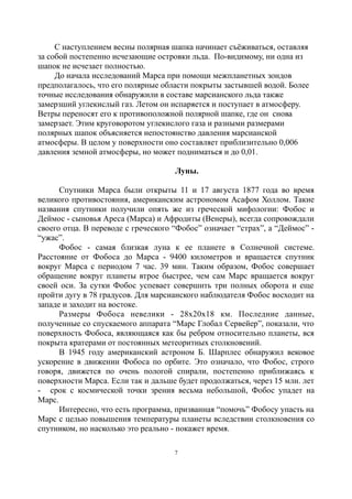 С наступлением весны полярная шапка начинает съёживаться, оставляя
за собой постепенно исчезающие островки льда. По-видимому, ни одна из
шапок не исчезает полностью.
До начала исследований Марса при помощи межпланетных зондов
предполагалось, что его полярные области покрыты застывшей водой. Более
точные исследования обнаружили в составе марсианского льда также
замерзший углекислый газ. Летом он испаряется и поступает в атмосферу.
Ветры переносят его к противоположной полярной шапке, где он снова
замерзает. Этим круговоротом углекислого газа и разными размерами
полярных шапок объясняется непостоянство давления марсианской
атмосферы. В целом у поверхности оно составляет приблизительно 0,006
давления земной атмосферы, но может подниматься и до 0,01.
Луны.
Спутники Марса были открыты 11 и 17 августа 1877 года во время
великого противостояния, американским астрономом Асафом Холлом. Такие
названия спутники получили опять же из греческой мифологии: Фобос и
Деймос - сыновья Ареса (Марса) и Афродиты (Венеры), всегда сопровождали
своего отца. В переводе с греческого “Фобос” означает “страх”, а “Деймос” -
“ужас”.
Фобос - самая близкая луна к ее планете в Солнечной системе.
Расстояние от Фобоса до Марса - 9400 километров и вращается спутник
вокруг Марса с периодом 7 час. 39 мин. Таким образом, Фобос совершает
обращение вокруг планеты втрое быстрее, чем сам Марс вращается вокруг
своей оси. За сутки Фобос успевает совершить три полных оборота и еще
пройти дугу в 78 градусов. Для марсианского наблюдателя Фобос восходит на
западе и заходит на востоке.
Размеры Фобоса невелики - 28х20х18 км. Последние данные,
полученные со спускаемого аппарата “Марс Глобал Сервейер”, показали, что
поверхность Фобоса, являющаяся как бы ребром относительно планеты, вся
покрыта кратерами от постоянных метеоритных столкновений.
В 1945 году американский астроном Б. Шарплес обнаружил вековое
ускорение в движении Фобоса по орбите. Это означало, что Фобос, строго
говоря, движется по очень пологой спирали, постепенно приближаясь к
поверхности Марса. Если так и дальше будет продолжаться, через 15 млн. лет
- срок с космической точки зрения весьма небольшой, Фобос упадет на
Марс.
Интересно, что есть программа, призванная “помочь” Фобосу упасть на
Марс с целью повышения температуры планеты вследствии столкновения со
спутником, но насколько это реально - покажет время.
7
 