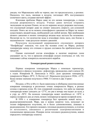увидев, что Марсианское небо не черное, как это предполагалось, а розовое.
Оказалось что пыль, висящая в воздухе, поглощает 40% поступающего
солнечного цвета, создавая цветной эффект.
Ключевая проблема Марса даже не его низкая температура, а очень
сильная разреженность воздуха. Ученые давно мечтали отправить
экспедицию на вулкан Олимп, но на его вершине воздух разрежен настолько,
что спускаемый аппарат даже не сможет замедлить скорость для успешной
посадки. Опять же из-за низкого атмосферного давления на Марсе не может
существовать жидкой воды, необходимой для любой жизни. При комбинации
низкого давления и низких температур жидкая вода застыла бы мгновенно.
Несмотря на то, что количество воды в атмосфере очень мало, оно близко к
насыщенности - тоже результат низкого давления.
Результаты исследований американского спускаемого аппарата
“Патфайндер” показали, что если бы человек стоял на Марсе, разница
температуры между его стопами и грудью составила бы приблизительно 15
градусов.
Однако изотопный состав атмосферы и наличие инертных газов
указывают на то, что в прошлом атмосфера сильно отличалась от той, что
показывает сейчас измеритель космического корабля.
Температурный режим планеты.
Первые измерения температуры Марса с помощью термометра,
помещённого в фокусе телескопа - рефлектора, проводились ещё в начале 20-
х годов. Измерения В. Лампланда в 1922г. дали среднюю температуру
поверхности Марса -28С, Э. Петтит и С. Никольсон получили в 1924г. -13С.
Более низкое значение получили в 1960г. У. Синтон и Дж. Стронг:
-43С.
Позднее, в 50-е и 60-е гг. были накоплены и обобщены многочисленные
измерения температур в различных точках поверхности Марса, в разные
сезоны и времена суток. Из этих измерений следовало, что днём на экваторе
температура может доходить до +27С, но уже к вечеру она падает до нуля, а
к утру до -50С. На полюсах температура может колебаться от +10С в
период полярного дня до очень низких температур во время полярной ночи.
В 1956 г. к измерению температур был применён новый метод –
радиоастрономический. Марс, как и всякое нагретое тело, испускает не
только инфракрасное излучение, но и более длинноволновое, лежащее в
радиодиапазоне. Его принято называть тепловым радиоизлучением, в отличие
от нетеплового, связанного с различными электромагнитными и
плазменными процессами. Измеряя поток теплового радиоизлучения, можно
определить температуру планеты.
9
 