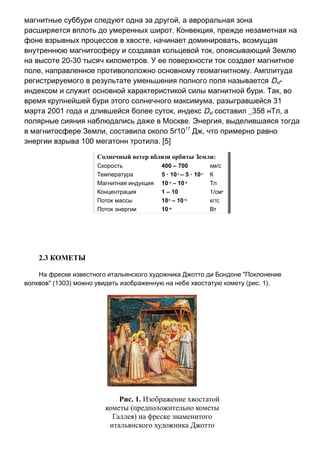 магнитные суббури следуют одна за другой, а авроральная зона
расширяется вплоть до умеренных широт. Конвекция, прежде незаметная на
фоне взрывных процессов в хвосте, начинает доминировать, возмущая
внутреннюю магнитосферу и создавая кольцевой ток, опоясывающий Землю
на высоте 20-30 тысяч километров. У ее поверхности ток создает магнитное
поле, направленное противоположно основному геомагнитному. Амплитуда
регистрируемого в результате уменьшения полного поля называется Dst-
индексом и служит основной характеристикой силы магнитной бури. Так, во
время крупнейшей бури этого солнечного максимума, разыгравшейся 31
марта 2001 года и длившейся более суток, индекс Dst составил _358 нТл, а
полярные сияния наблюдались даже в Москве. Энергия, выделившаяся тогда
в магнитосфере Земли, составила около 5ґ1017
Дж, что примерно равно
энергии взрыва 100 мегатонн тротила. [5]
Солнечный ветер вблизи орбиты Земли:
Скорость 400 – 700 км/с
Температура 5 · 104
– 5 · 105
К
Магнитная индукция 10-9
– 10-8
Тл
Концентрация 1 – 10 1/см3
Поток массы 108
– 1010
кг/с
Поток энергии 1019
Вт
2.3 КОМЕТЫ
На фреске известного итальянского художника Джотто ди Бондоне "Поклонение
волхвов" (1303) можно увидеть изображенную на небе хвостатую комету (рис. 1).
Рис. 1. Изображение хвостатой
кометы (предположительно кометы
Галлея) на фреске знаменитого
итальянского художника Джотто
 