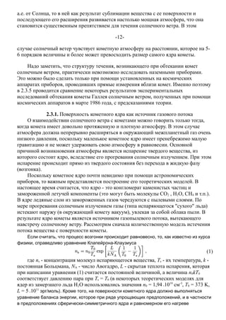 а.е. от Солнца, то в ней как результат сублимации вещества с ее поверхности и
последующего его расширения развивается настолько мощная атмосфера, что она
становится существенным препятствием для течения солнечного ветра. В этом
-12-
случае солнечный ветер чувствует кометную атмосферу на расстоянии, которое на 5-
6 порядков величины и более может превосходить размер самого ядра кометы.
Надо заметить, что структуру течения, возникающего при обтекании комет
солнечным ветром, практически невозможно исследовать наземными приборами.
Это можно было сделать только при помощи установленных на космических
аппаратах приборов, проводивших прямые измерения вблизи комет. Именно поэтому
в 2.3.5 проводится сравнение некоторых результатов экспериментальных
исследований обтекания кометы Галлея солнечным ветром, полученных при помощи
космических аппаратов в марте 1986 года, с предсказаниями теории.
2.3.1. Поверхность кометного ядра как источник газового потока
О взаимодействии солнечного ветра с кометами можно говорить только тогда,
когда комета имеет довольно протяженную и плотную атмосферу. В этом случае
атмосфера должна непрерывно расширяться в окружающий межпланетный газ очень
низкого давления, поскольку маленькое кометное ядро имеет пренебрежимо малую
гравитацию и не может удерживать свою атмосферу в равновесии. Основной
причиной возникновения атмосферы является испарение твердого вещества, из
которого состоит ядро, вследствие его прогревания солнечным излучением. При этом
испарение происходит прямо из твердого состояния без перехода в жидкую фазу
(возгонка).
Поскольку кометное ядро почти невидимо при помощи астрономических
приборов, то важным представляется построение его теоретических моделей. В
настоящее время считается, что ядро - это конгломерат каменистых частиц и
замороженной летучей компоненты (это могут быть молекулы CO2 , H2O, CH4 и т.п.).
В ядре ледяные слои из замороженных газов чередуются с пылевыми слоями. По
мере прогревания солнечным излучением газы (типа испаряющегося "сухого" льда)
истекают наружу (в окружающий комету вакуум), увлекая за собой облака пыли. В
результате ядро кометы является источником газопылевого потока, вытекающего
навстречу солнечному ветру. Рассмотрим сначала количественную модель истечения
потока вещества с поверхности кометы.
Если считать, что процесс возгонки происходит равновесно, то, как известно из курса
физики, справедливо уравнение Клапейрона-Клаузиуса
(1)
где ns - концентрация молекул испаряющегося вещества, Ts - их температура, k -
постоянная Больцмана, NA - число Авогадро, L - скрытая теплота испарения, которая
при написании уравнения (1) считается постоянной величиной, а величина n0kT0
соответствует давлению пара при Ts = T0 (в некоторых теоретических моделях для
ядер из замерзшего льда H2O использовались значения n0 = 1,94 1019
см-3
, T0 = 373 K,
L = 5 1011
эрг/моль). Кроме того, на поверхности кометного ядра должно выполняться
уравнение баланса энергии, которое при ряде упрощающих предположений, и в частности
в предположениях сферически-симметричного ядра и равномерном его нагреве
 