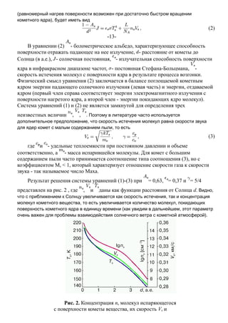 (равномерный нагрев поверхности возможен при достаточно быстром вращении
кометного ядра), будет иметь вид
(2)
-13-
В уравнении (2) - болометрическое альбедо, характеризующее способность
поверхности отражать падающее на нее излучение, - расстояние от кометы до
Солнца (в а.е.), - солнечная постоянная, - излучательная способность поверхности
ядра в инфракрасном диапазоне частот, - постоянная Стефана-Больцмана, -
скорость истечения молекул с поверхности ядра в результате процесса возгонки.
Физический смысл уравнения (2) заключается в балансе поглощаемой кометным
ядром энергии падающего солнечного излучения (левая часть) и энергии, отдаваемой
ядром (первый член справа соответствует энергии электромагнитного излучения с
поверхности нагретого ядра, а второй член - энергии покидающих ядро молекул).
Система уравнений (1) и (2) не является замкнутой для определения трех
неизвестных величин , , . Поэтому в литературе часто используется
дополнительное предположение, что скорость истечения молекул равна скорости звука
для ядер комет с малым содержанием пыли, то есть
(3)
где и - удельные теплоемкости при постоянном давлении и объеме
соответственно, а - масса испарившейся молекулы. Для комет с большим
содержанием пыли часто принимается соотношение типа соотношения (3), но с
коэффициентом Ms < 1, который характеризует отношение скорости газа к скорости
звука - так называемое число Маха.
Результат решения системы уравнений (1)-(3) при = 0,63, = 0,37 и = 5/4
представлен на рис. 2 , где , и даны как функции расстояния от Солнца d. Видно,
что с приближением к Солнцу увеличивается как скорость истечения, так и концентрация
молекул кометного вещества, то есть увеличивается количество молекул, покидающих
поверхность кометного ядра в единицу времени (как увидим в дальнейшем, этот параметр
очень важен для проблемы взаимодействия солнечного ветра с кометной атмосферой).
Рис. 2. Концентрация ns молекул испаряющегося
с поверхности кометы вещества, их скорость Vs и
 