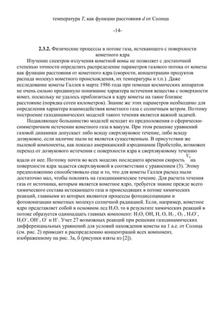 температура Ts как функции расстояния d от Солнца
-14-
2.3.2. Физические процессы в потоке газа, истекающего с поверхности
кометного ядра
Изучение спектров излучения кометной комы не позволяет с достаточной
степенью точности определить распределение параметров газового потока от кометы
как функции расстояния от кометного ядра (скорости, концентрации продуктов
распада молекул кометного происхождения, их температуры и т.п.). Даже
исследование кометы Галлея в марте 1986 года при помощи космических аппаратов
не очень сильно продвинуло понимание характера истечения вещества с поверхности
комет, поскольку не удалось приблизиться к ядру кометы на такое близкое
расстояние (порядка сотен километров). Знание же этих параметров необходимо для
определения характера взаимодействия кометного газа с солнечным ветром. Поэтому
построение газодинамических моделей такого течения является важной задачей.
Подавляющее большинство моделей исходит из предположения о сферически-
симметричном истечении кометного газа в вакуум. При этом решение уравнений
газовой динамики допускает либо всюду сверхзвуковое течение, либо всюду
дозвуковое, если наличие пыли не является существенным. В присутствии же
пылевой компоненты, как показал американский аэродинамик Пробстейн, возможен
переход от дозвукового истечения с поверхности ядра к сверхзвуковому течению
вдали от нее. Поэтому почти во всех моделях последнего времени скорость на
поверхности ядра задается сверхзвуковой в соответствии с уравнением (3). Этому
предположению способствовало еще и то, что для кометы Галлея расход пыли
достаточно мал, чтобы повлиять на газодинамическое течение. Для расчета течения
газа от источника, которым является кометное ядро, требуется знание прежде всего
химического состава истекающего газа и происходящих в потоке химических
реакций, главными из которых являются процессы фотодиссоциации и
фотоионизации кометных молекул солнечной радиацией. Если, например, кометное
ядро представляет собой в основном лед H2O, то в результате химических реакций в
потоке образуется одиннадцать главных компонент: H2O, OH, H, O, H2 , O2 , H3O+
,
H2O+
, OH+
, O+
и H+
. Учет 27 возможных реакций при решении газодинамических
дифференциальных уравнений для условий нахождения кометы на 1 а.е. от Солнца
(см. рис. 2) приводит к распределению концентраций всех компонент,
изображенному на рис. 3a, б (рисунки взяты из [2]).
 