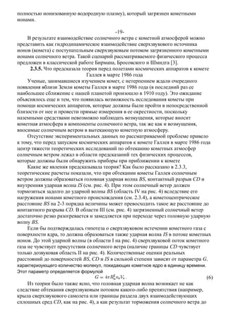 полностью ионизованную водородную плазму), который загрязнен кометными
ионами.
-19-
В результате взаимодействие солнечного ветра с кометной атмосферой можно
представить как гидродинамическое взаимодействие сверхзвукового источника
ионов (комета) с поступательным сверхзвуковым потоком загрязненного кометными
ионами солнечного ветра. Такой сценарий рассматриваемого физического процесса
предложен в классической работе Бирмана, Бросовского и Шмидта [3].
2.3.5. Что предсказала теория перед полетами космических аппаратов к комете
Галлея в марте 1986 года
Ученые, занимавшиеся изучением комет, с нетерпением ждали очередного
появления вблизи Земли кометы Галлея в марте 1986 года (в последний раз ее
наибольшее сближение с нашей планетой произошло в 1910 году). Это ожидание
объяснялось еще и тем, что появилась возможность исследования кометы при
помощи космических аппаратов, которые должны были пройти в непосредственной
близости от нее и провести прямые измерения в ее окрестности, поскольку
наземными средствами невозможно наблюдать возмущения, которые вносит
кометная атмосфера в компоненты солнечного ветра, так же как и возмущения,
вносимые солнечным ветром в вытекающую кометную атмосферу.
Отсутствие экспериментальных данных по рассматриваемой проблеме привело
к тому, что перед запуском космических аппаратов к комете Галлея в марте 1986 года
центр тяжести теоретических исследований по обтеканию кометных атмосфер
солнечным ветром лежал в области предсказаний тех физических процессов,
которые должны были обнаружить приборы при приближении к комете
Какие же явления предсказывала теория? Как было рассказано в 2.3.3,
теоретические расчеты показали, что при обтекании кометы Галлея солнечным
ветром должны образоваться головная ударная волна BS, контактный разрыв CD и
внутренняя ударная волна IS (см. рис. 4). При этом солнечный ветер должен
тормозиться задолго до ударной волны BS (область IV на рис. 4) вследствие его
нагружения ионами кометного происхождения (см. 2.3.4), а кометоцентрическое
расстояние BS на 2-3 порядка величины может превосходить такое же расстояние до
контактного разрыва CD. В области III (см. рис. 4) загрязненный солнечный ветер
достаточно резко разогревается и замедляется при переходе через головную ударную
волну BS.
Если бы подтверждалась гипотеза о сверхзвуковом истечении кометного газа с
поверхности ядра, то должна образоваться также ударная волна IS в потоке кометных
ионов. До этой ударной волны (в области I на рис. 4) сверхзвуковой поток кометного
газа не чувствует присутствия солнечного ветра (наличие границы CD чувствует
только дозвуковая область II на рис. 4). Количественные оценки реальных
расстояний до поверхностей BS, CD и IS в сильной степени зависят от параметра G,
характеризующего количество молекул, покидающих кометное ядро в единицу времени.
Этот параметр определяется формулой
(6)
Из теории было также ясно, что головная ударная волна возникает не как
следствие обтекания сверхзвуковым потоком какого-либо препятствия (например,
крыла сверхзвукового самолета или границы раздела двух взаимодействующих
сплошных сред CD, как на рис. 4), а как результат торможения солнечного ветра до
 