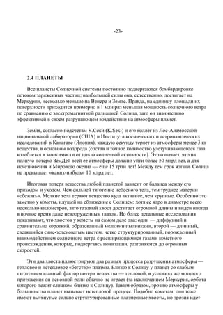 -23-
2.4 ПЛАНЕТЫ
Все планеты Солнечной системы постоянно подвергаются бомбардировке
потоком заряженных частиц; наибольшей силы она, естественно, достигает на
Меркурии, несколько меньше на Венере и Земле. Правда, на единицу площади их
поверхности приходится примерно в 1 млн раз меньшая мощность солнечного ветра
по сравнению с электромагнитной радиацией Солнца, зато он значительно
эффективней в своем разрушающем воздействии на атмосферы планет.
Земля, согласно подсчетам К.Секи (K.Seki) и его коллег из Лос-Аламосской
национальной лаборатории (США) и Института космических и астронавтических
исследований в Канагаве (Япония), каждую секунду теряет из атмосферы менее 3 кг
вещества, в основном водорода (состав и точное количество улетучивающегося газа
колеблется в зависимости от цикла солнечной активности). Это означает, что на
полную потерю ЗемДей всей ее атмосферы должно уйти более 50 млрд лет, а для
исчезновения и Мирового океана — еще 15 трлн лет! Между тем срок жизни. Солнца
не превышает «каких-нибудь» 10 млрд лет.
Итоговая потеря вещества любой планетой зависит от баланса между его
приходом и уходом. Чем сильней тяготение небесного тела, тем труднее материи
«сбежать». Мелкие тела теряют вещество куда активнее, чем крупные. Особенно это
заметно у кометы, идущей на сближение с Солнцем: хотя ее ядро в диаметре всего
несколько километров, зато газовый хвост достигает огромной длины и виден иногда
в ночное время даже невооруженным глазом. Но более детальные исследования
показывают, что хвостов у кометы на самом деле два: один — диффузный и
сравнительно короткий, образованный мелкими пылинками, второй — длинный,
светящийся сине-зеленоватым цветом, четко структурированный, порожденный
взаимодействием солнечного ветра с расширяющимися газами кометного
происхождения, которые, подвергаясь ионизации, разгоняются до огромных
скоростей.
Эти два хвоста иллюстрируют два разных процесса разрушения атмосферы —
тепловое и нетепловое «бегство» плазмы. Близко к Солнцу у планет со слабым
тяготением главный фактор потери вещества — тепловой, в условиях же мощного
притяжения он основной роли обычно не играет (за исключением Меркурия, орбита
которого лежит слишком близко к Солнцу). Таким образом, эрозию атмосферы у
большинства планет вызывает нетепловой процесс. Подобно кометам, они тоже
имеют вытянутые сильно структурированные плазменные хвосты, но эрозия идет
 