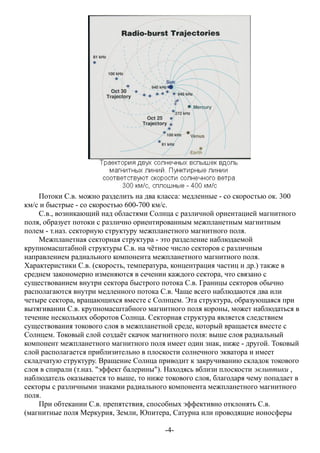 Потоки С.в. можно разделить на два класса: медленные - со скоростью ок. 300
км/с и быстрые - со скоростью 600-700 км/с.
С.в., возникающий над областями Солнца с различной ориентацией магнитного
поля, образует потоки с различно ориентированным межпланетным магнитным
полем - т.наз. секторную структуру межпланетного магнитного поля.
Межпланетная секторная структура - это разделение наблюдаемой
крупномасштабной структуры С.в. на чётное число секторов с различным
направлением радиального компонента межпланетного магнитного поля.
Характеристики С.в. (скорость, температура, концентрация частиц и др.) также в
среднем закономерно изменяются в сечении каждого сектора, что связано с
существованием внутри сектора быстрого потока С.в. Границы секторов обычно
располагаются внутри медленного потока С.в. Чаще всего наблюдаются два или
четыре сектора, вращающихся вместе с Солнцем. Эта структура, образующаяся при
вытягивании С.в. крупномасштабного магнитного поля короны, может наблюдаться в
течение нескольких оборотов Солнца. Секторная структура является следствием
существования токового слоя в межпланетной среде, который вращается вместе с
Солнцем. Токовый слой создаёт скачок магнитного поля: выше слоя радиальный
компонент межпланетного магнитного поля имеет один знак, ниже - другой. Токовый
слой располагается приблизительно в плоскости солнечного экватора и имеет
складчатую структуру. Вращение Солнца приводит к закручиванию складок токового
слоя в спирали (т.наз. "эффект балерины"). Находясь вблизи плоскости эклиптики ,
наблюдатель оказывается то выше, то ниже токового слоя, благодаря чему попадает в
секторы с различными знаками радиального компонента межпланетного магнитного
поля.
При обтекании С.в. препятствия, способных эффективно отклонять С.в.
(магнитные поля Меркурия, Земли, Юпитера, Сатурна или проводящие ионосферы
-4-
 